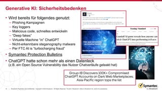 15 Broadcom Proprietary and Confidential. Copyright © 2023 Broadcom. All Rights Reserved. The term “Broadcom” refers to Broadcom Inc. and/or its subsidiaries.
|
• Wird bereits für folgendes genutzt:
– Phishing Kampagnen
– Key loggers
– Malicious code, schnelles entwickeln
– “Deep fakes”
– Virtuelle Machine “in” ChatGPT
– Nicht-erkennbare steganography malware
– Per FTC AI is “turbocharging fraud”
• Symantec Protection Bulletins
• ChatGPT hatte schon mehr als einen Datenleck
(z.B. ein Open Source Vulnerability das Nutzer Chatverläufe geleakt hat)
Generative KI: Sicherheitsbedenken
 