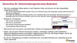 21 Broadcom Proprietary and Confidential. Copyright © 2023 Broadcom. All Rights Reserved. The term “Broadcom” refers to Broadcom Inc. and/or its subsidiaries.
|
• Alle ihm vorgelegten Daten gehen in sein Eigentum über und können von den Angestellten
eingesehen werden.
– Von der API übermittelte Daten werden nicht zum Trainieren des LLM verwendet, werden aber dennoch 30
Tage lang aufbewahrt
– Die Daten der öffentlichen Website werden zum Trainieren des LLM verwendet. Benutzer müssen ein
spezielles Opt-Out-Formular ausfüllen, wenn sie nicht möchten, dass ihre Daten verwendet werden
• Mangel an Transparenz
– Wie wurden die Daten erhoben?
– Wie wird es verarbeitet?
– Wie werden Entscheidungen getroffen?
– “Automatisierte Diskriminierung”
• Wie kommt man mit einem Lernmodell dem „Recht auf Vergessenwerden“ nach?
• Daten, die aus dem Internet entnommen werden, unterliegen weltweit unterschiedlichen
Datenschutzbestimmungen und erfüllen möglicherweise nicht die „Rechtsgrundlage“, die für die
Erhebung, Speicherung und Verarbeitung erforderlich ist.
• KI, die zur Verarbeitung von Daten verwendet wird, wird typischerweise als „Verarbeitung durch
Dritte“ betrachtet.
Generative KI: Geheimhaltungsrelevante Bedenken
 