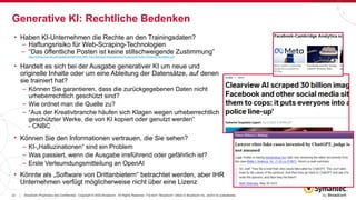 22 Broadcom Proprietary and Confidential. Copyright © 2023 Broadcom. All Rights Reserved. The term “Broadcom” refers to Broadcom Inc. and/or its subsidiaries.
|
• Haben KI-Unternehmen die Rechte an den Trainingsdaten?
– Haftungsrisiko für Web-Scraping-Technologien
– “Das öffentliche Posten ist keine stillschweigende Zustimmung”
https://jolt.law.harvard.edu/assets/articlePDFs/v34/6.-Xiao-Bad-Bots-Regulating-the-Scraping-of-Public-Personal-Information.pdf
• Handelt es sich bei der Ausgabe generativer KI um neue und
originelle Inhalte oder um eine Ableitung der Datensätze, auf denen
sie trainiert hat?
– Können Sie garantieren, dass die zurückgegebenen Daten nicht
urheberrechtlich geschützt sind?
– Wie ordnet man die Quelle zu?
– “Aus der Kreativbranche häufen sich Klagen wegen urheberrechtlich
geschützter Werke, die von KI kopiert oder genutzt werden”
- CNBC
• Können Sie den Informationen vertrauen, die Sie sehen?
– KI-„Halluzinationen“ sind ein Problem
– Was passiert, wenn die Ausgabe irreführend oder gefährlich ist?
– Erste Verleumdungsmitteilung an OpenAI
• Könnte als „Software von Drittanbietern“ betrachtet werden, aber IHR
Unternehmen verfügt möglicherweise nicht über eine Lizenz
Generative KI: Rechtliche Bedenken
 
