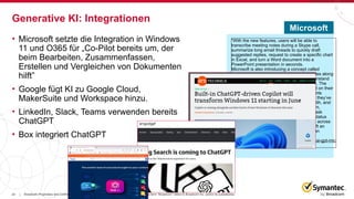 23 Broadcom Proprietary and Confidential. Copyright © 2023 Broadcom. All Rights Reserved. The term “Broadcom” refers to Broadcom Inc. and/or its subsidiaries.
|
• Microsoft setzte die Integration in Windows
11 und O365 für „Co-Pilot bereits um, der
beim Bearbeiten, Zusammenfassen,
Erstellen und Vergleichen von Dokumenten
hilft”
• Google fügt KI zu Google Cloud,
MakerSuite und Workspace hinzu.
• LinkedIn, Slack, Teams verwenden bereits
ChatGPT
• Box integriert ChatGPT
Generative KI: Integrationen
“With the new features, users will be able to
transcribe meeting notes during a Skype call,
summarize long email threads to quickly draft
suggested replies, request to create a specific chart
in Excel, and turn a Word document into a
PowerPoint presentation in seconds.
Microsoft is also introducing a concept called
Business Chat, an agent that essentially rides along
with the user as they work and tries to understand
and make sense of their Microsoft 365 data. The
agent will know what’s in a user’s email and on their
calendar for the day as well as the documents
they’ve been working on, the presentations they’ve
been making, the people they’re meeting with, and
the chats happening on their Teams platform,
according to the company. Users can then ask
Business Chat to do tasks such as write a status
report by summarizing all of the documents across
platforms on a certain project, and then draft an
email that could be sent to their team with an
update.” -
https://www.cnn.com/2023/03/16/tech/openai-gpt-mic
rosoft-365/index.html
Microsoft
 