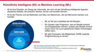 3 Broadcom Proprietary and Confidential. Copyright © 2023 Broadcom. All Rights Reserved. The term “Broadcom” refers to Broadcom Inc. and/or its subsidiaries.
|
Künstliche Intelligenz (KI) vs Machine Learning (ML)
• KI ist eine Disziplin, ein Zweig der Informatik, der sich mit der Schaffung intelligenter Agenten
(Systeme) befasst, die autonom denken, lernen und handeln können.
• KI ist die Theorie und die Methoden zum Bau von Maschinen, die wie Menschen denken und
handeln
Wenn Sie Interesse in Generative AI haben, Google hat kürzlich einen Lernpfad darüber veröffentlichtt.
https://www.cloudskillsboost.google/journeys/118
10 Kurse vom intro über Generative AI bis Erklärung von transformer models und LLM.
• ML ist Teil (ein Unterfeld) der KI-Disziplin.
• Ein System oder Programm, das ein Modell anhand
von Eingabedaten trainiert, sodass das Modell anhand
neuer (noch nie zuvor gesehener) Daten Vorhersagen
treffen kann.
• ML gibt Computern die Möglichkeit, OHNE explizite
Programmierung zu lernen.
 