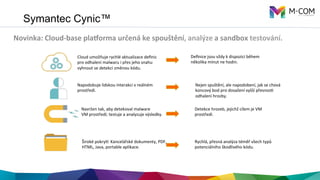 Symantec Cynic™
Novinka:	
  Cloud-­‐base	
  pla3orma	
  určená	
  ke	
  spouštění,	
  analýze	
  a	
  sandbox	
  testování.	
  
	
  	
  
Cloud	
  umožňuje	
  rychlé	
  aktualizace	
  deﬁnic	
  
pro	
  odhalení	
  malwaru	
  i	
  přes	
  jeho	
  snahu	
  
vyhnout	
  se	
  detekci	
  změnou	
  kódu.	
  
Deﬁnice	
  jsou	
  vždy	
  k	
  dispozici	
  během	
  
několika	
  minut	
  ne	
  hodin.	
  
Napodobuje	
  lidskou	
  interakci	
  v	
  reálném	
  
prostředí.	
  
Navržen	
  tak,	
  aby	
  detekoval	
  malware	
  
VM	
  prostředí;	
  testuje	
  a	
  analyzuje	
  výsledky.	
  
Nejen	
  spuštění,	
  ale	
  napodobení,	
  jak	
  se	
  chová	
  
koncový	
  bod	
  pro	
  dosažení	
  vyšší	
  přesnosO	
  
odhalení	
  hrozby.	
  
Detekce	
  hrozeb,	
  jejichž	
  cílem	
  je	
  VM	
  
prostředí.	
  
Široké	
  pokryV:	
  Kancelářské	
  dokumenty,	
  PDF,	
  
HTML,	
  Java,	
  portable	
  aplikace.	
  
Rychlá,	
  přesná	
  analýza	
  téměř	
  všech	
  typů	
  
potenciálního	
  škodlivého	
  kódu.	
  
 