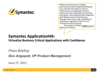 VMware and Symantec’s strategic
                                          partnership to deliver ApplicationHA gives
                                          our customers the ability to react to
                                          infrastructure and application failures
                                          without the loss of desirable functionality
                                          they expect. New ApplicationHA integration
                                          with VMware vCenter Site Recovery
                                          Manager helps ensure high availability of
                                          applications regardless of which site is
                                          running the virtual machine,
                                               – Parag Patel, VP Global Strategic
                                          Alliances at VMware



    Symantec ApplicationHA:
    Virtualize Business Critical Applications with Confidence


    Press Briefing
    Don Angspatt, VP Product Management

    June 27, 2011
ApplicationHA                                                                       1
 
