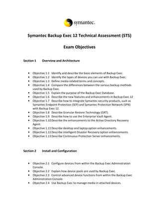 Symantec Backup Exec 12 Technical Assessment (STS)

                              Exam Objectives

Section 1     Overview and Architecture


   •   Objective 1.1 Identify and describe the basic elements of Backup Exec.
   •   Objective 1.2 Identify the types of devices you can use with Backup Exec.
   •   Objective 1.3 Define media-related terms and concepts.
   •   Objective 1.4 Compare the differences between the various backup methods
       used by Backup Exec.
   •   Objective 1.5 Explain the purpose of the Backup Exec Database.
   •   Objective 1.6 Describe the new features and enhancements in Backup Exec 12
   •   Objective 1.7 Describe how to integrate Symantec security products, such as
       Symantec Endpoint Protection (SEP) and Symantec Protection Network (SPN)
       with Backup Exec 12.
   •   Objective 1.8 Describe Granular Restore Technology (GRT).
   •   Objective 1.9 Describe how to use the Enterprise Vault Agent.
   •   Objective 1.10 Describe the enhancements to the Active Directory Recovery
       Agent.
   •   Objective 1.11 Describe desktop and laptop option enhancements.
   •   Objective 1.12 Describe Intelligent Disaster Recovery option enhancements.
   •   Objective 1.13 Describe Continuous Protection Server enhancements.



Section 2     Install and Configuration


   •   Objective 2.1 Configure devices from within the Backup Exec Administration
       Console.
   •   Objective 2.2 Explain how device pools are used by Backup Exec.
   •   Objective 2.3 Control advanced device functions from within the Backup Exec
       Administration Console.
   •   Objective 2.4 Use Backup Exec to manage media in attached devices.
 