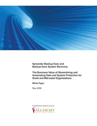 image in here




                          Symantec Backup Exec and
                          Backup Exec System Recovery

                          The Business Value of Streamlining and
                          Automating Data and System Protection for
                          Small and Mid-sized Organizations

                          White Paper

                          May 2008




                          © 2008 Alchemy Solutions Group Inc.




White Paper Research                                            © 2008 The Alchemy Solutions Group. All Rights Reserved

www.alchemygroupinc.com


                                                                                                            Page 
 