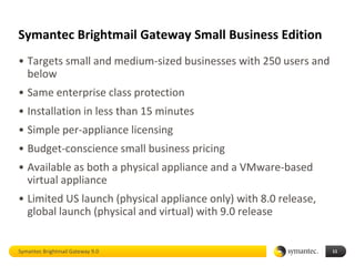 Symantec Brightmail Gateway Small Business Edition
• Targets small and medium-sized businesses with 250 users and
  below
• Same enterprise class protection
• Installation in less than 15 minutes
• Simple per-appliance licensing
• Budget-conscience small business pricing
• Available as both a physical appliance and a VMware-based
  virtual appliance
• Limited US launch (physical appliance only) with 8.0 release,
  global launch (physical and virtual) with 9.0 release


Symantec Brightmail Gateway 9.0                                   11
 