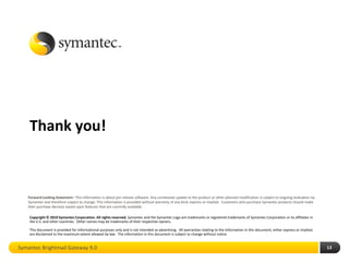 Thank you!



   Forward Looking Statement : This information is about pre-release software. Any unreleased update to the product or other planned modification is subject to ongoing evaluation by
   Symantec and therefore subject to change. This information is provided without warranty of any kind, express or implied. Customers who purchase Symantec products should make
   their purchase decision based upon features that are currently available.

    Copyright © 2010 Symantec Corporation. All rights reserved. Symantec and the Symantec Logo are trademarks or registered trademarks of Symantec Corporation or its affiliates in
    the U.S. and other countries. Other names may be trademarks of their respective owners.

    This document is provided for informational purposes only and is not intended as advertising. All warranties relating to the information in this document, either express or implied,
    are disclaimed to the maximum extent allowed by law. The information in this document is subject to change without notice.


Symantec Brightmail Gateway 9.0                                                                                                                                                             13
 