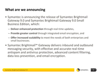 What are we announcing
• Symantec is announcing the release of Symantec Brightmail
  Gateway 9.0 and Symantec Brightmail Gateway 9.0 Small
  Business Edition, which:
    – Deliver enhanced protection through real-time updates,
    – Provide greater control through integrated email encryption, and
    – Offer increased scalability to meet the needs of both enterprises and
      small businesses.
• Symantec Brightmail™ Gateway delivers inbound and outbound
  messaging security, with effective and accurate real-time
  antispam and antivirus protection, advanced content filtering,
  data loss prevention, and email encryption.



Symantec Brightmail Gateway 9.0                                               6
 