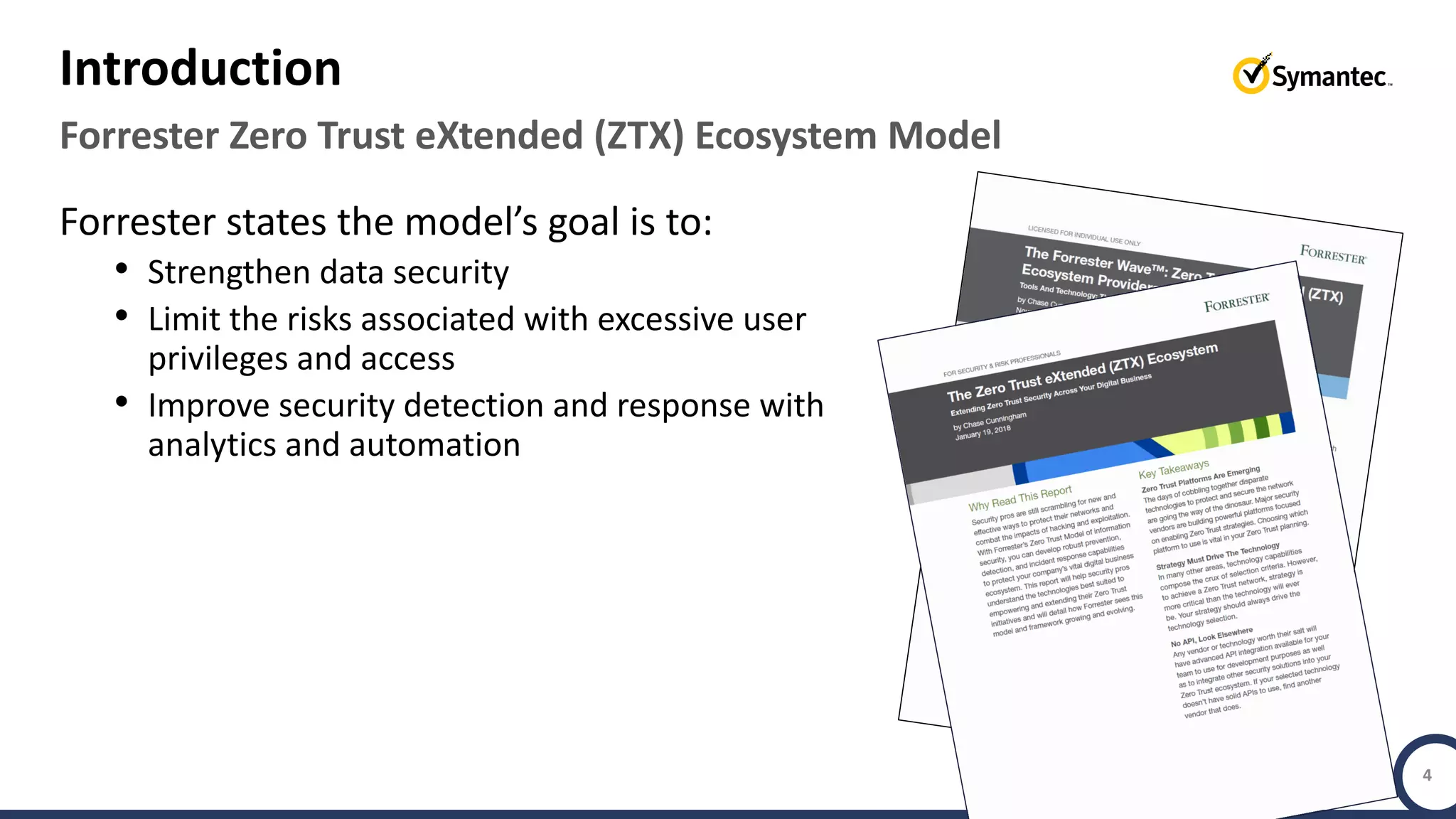 Copyright © 2018 Symantec Corporation SYMANTEC PROPRIETARY- LIMITED USE ONLY 4
Forrester states the model’s goal is to:
• Strengthen data security
• Limit the risks associated with excessive user
privileges and access
• Improve security detection and response with
analytics and automation
Forrester Zero Trust eXtended (ZTX) Ecosystem Model
Introduction
 