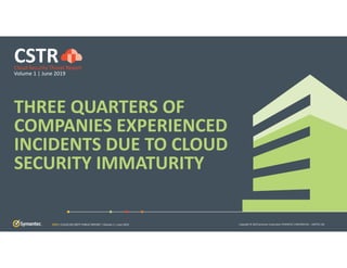 Copyright © 2019 Symantec Corporation SYMANTEC CONFIDENTIAL – LIMITED USE
THREE QUARTERS OF 
COMPANIES EXPERIENCED 
INCIDENTS DUE TO CLOUD 
SECURITY IMMATURITY
CSTRCloud Security Threat Report
Volume 1 | June 2019
CSTR | CLOUD SECURITY THREAT REPORT | Volume 1 | June 2019
 