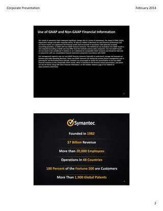 Forward Looking Statements
This presentation contains statements regarding our intention to execute a new strategy, implement operational and
organizational changes and our projected financial and business results, as well as our intention to return cash to
shareholders through dividends and continued share buyback activity, which may be considered forward‐looking
within the meaning of the U.S. federal securities laws. These statements are subject to known and unknown
risks, uncertainties and other factors that may cause our actual results, levels of activity, performance or achievements
to differ materially from results expressed or implied in this presentation. Such risk factors include those related to:
maintaining customer and partner relationships; the anticipated growth of certain market segments, particularly with
regard to security and storage; the competitive environment in the software industry; changes to operating systems
and product strategy by vendors of operating systems; fluctuations in currency exchange rates; the timing and market
acceptance of new product releases and upgrades; the successful development of new products and integration of
acquired businesses; and the degree to which these products and businesses gain market acceptance. Actual results
may differ materially from those contained in the forward‐looking statements in this presentation. Additional
information concerning these and other risk factors is contained in the Risk Factors section of our Form 10‐K for the
year ended March 29, 2013.
Any information regarding pre-release Symantec offerings, future updates or other planned modifications is subject to
ongoing evaluation by Symantec and therefore subject to change. This information is provided without warranty of any
kind, express or implied. Customers who purchase Symantec offerings should make their purchase decision based
upon features that are currently available.
We assume no obligation to update any forward‐looking information contained in this presentation.

2

 