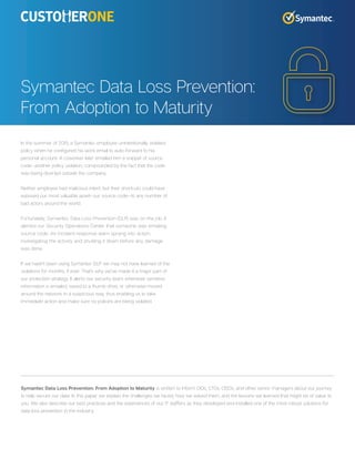 In the summer of 2015, a Symantec employee unintentionally violated
policy when he configured his work email to auto-forward to his
personal account. A coworker later emailed him a snippet of source
code—another policy violation, compounded by the fact that the code
was being diverted outside the company.
Neither employee had malicious intent, but their shortcuts could have
exposed our most valuable asset—our source code—to any number of
bad actors around the world.
Fortunately, Symantec Data Loss Prevention (DLP) was on the job. It
alerted our Security Operations Center that someone was emailing
source code. An incident-response team sprang into action,
investigating the activity and shutting it down before any damage
was done.
If we hadn’t been using Symantec DLP we may not have learned of the
violations for months, if ever. That’s why we’ve made it a major part of
our protection strategy. It alerts our security team whenever sensitive
information is emailed, saved to a thumb drive, or otherwise moved
around the network in a suspicious way, thus enabling us to take
immediate action and make sure no policies are being violated.
Symantec Data Loss Prevention:
From Adoption to Maturity
Symantec Data Loss Prevention: From Adoption to Maturity is written to inform CIOs, CTOs, CISOs, and other senior managers about our journey
to help secure our data. In this paper we explain the challenges we faced, how we solved them, and the lessons we learned that might be of value to
you. We also describe our best practices and the experiences of our IT staffers as they developed and installed one of the most robust solutions for
data loss prevention in the industry.
 