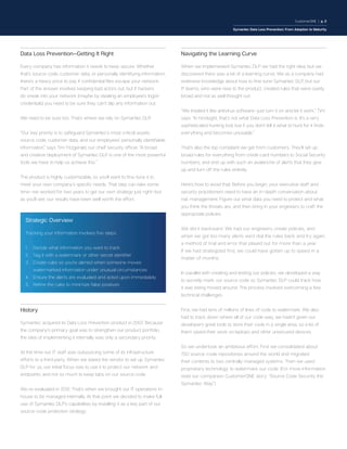 CustomerONE | p. 2
Symantec Data Loss Prevention: From Adoption to Maturity
Data Loss Prevention—Getting It Right
Every company has information it needs to keep secure. Whether
that’s source code, customer data, or personally identifying information,
there’s a heavy price to pay if confidential files escape your network.
Part of the answer involves keeping bad actors out, but if hackers
do sneak into your network (maybe by stealing an employee’s logon
credentials) you need to be sure they can’t slip any information out.
We need to be sure too. That’s where we rely on Symantec DLP.
“Our key priority is to safeguard Symantec’s most critical assets:
source code, customer data, and our employees’ personally identifiable
information,” says Tim Fitzgerald, our chief security officer. “A broad
and creative deployment of Symantec DLP is one of the most powerful
tools we have to help us achieve this.”
The product is highly customizable, so you’ll want to fine-tune it to
meet your own company’s specific needs. That step can take some
time—we worked for two years to get our own strategy just right—but
as you’ll see, our results have been well worth the effort.
History
Symantec acquired its Data Loss Prevention product in 2007. Because
the company’s primary goal was to strengthen our product portfolio,
the idea of implementing it internally was only a secondary priority.
At the time our IT staff was outsourcing some of its infrastructure
efforts to a third party. When we asked the vendor to set up Symantec
DLP for us, our initial focus was to use it to protect our network and
endpoints, and not so much to keep tabs on our source code.
We re-evaluated in 2012. That’s when we brought our IT operations in-
house to be managed internally. At that point we decided to make full
use of Symantec DLP’s capabilities by installing it as a key part of our
source-code protection strategy.
Navigating the Learning Curve
When we implemented Symantec DLP we had the right idea, but we
discovered there was a bit of a learning curve. We as a company had
extensive knowledge about how to fine-tune Symantec DLP, but our
IT teams, who were new to the product, created rules that were overly
broad and not as well thought out.
“We treated it like antivirus software—just turn it on and let it work,” Tim
says. “In hindsight, that’s not what Data Loss Prevention is. It’s a very
sophisticated hunting tool, but if you don’t tell it what to hunt for it finds
everything and becomes unusable.”
That’s also the top complaint we get from customers. They’ll set up
broad rules for everything from credit-card numbers to Social Security
numbers, and end up with such an avalanche of alerts that they give
up and turn off the rules entirely.
Here’s how to avoid that: Before you begin, your executive staff and
security practitioners need to have an in-depth conversation about
risk management. Figure out what data you need to protect and what
you think the threats are, and then bring in your engineers to craft the
appropriate policies.
We did it backward. We had our engineers create policies, and
when we got too many alerts we’d dial the rules back and try again,
a method of trial and error that played out for more than a year.
If we had strategized first, we could have gotten up to speed in a
matter of months.
In parallel with creating and testing our policies, we developed a way
to secretly mark our source code so Symantec DLP could track how
it was being moved around. The process involved overcoming a few
technical challenges.
First, we had tens of millions of lines of code to watermark. We also
had to track down where all of our code was; we hadn’t given our
developers great tools to store their code in a single area, so a lot of
them saved their work on laptops and other unsecured devices.
So we undertook an ambitious effort. First we consolidated about
750 source-code repositories around the world and migrated
their contents to two centrally managed systems. Then we used
proprietary technology to watermark our code. (For more information
read our companion CustomerONE story: “Source Code Security the
Symantec Way.”)
Strategic Overview
Tracking your information involves five steps:
1.	 Decide what information you want to track
2.	 Tag it with a watermark or other secret identifier
3.	Create rules so you’re alerted when someone moves
watermarked information under unusual circumstances
4.	 Ensure the alerts are evaluated and acted upon immediately
5.	 Refine the rules to minimize false positives
 