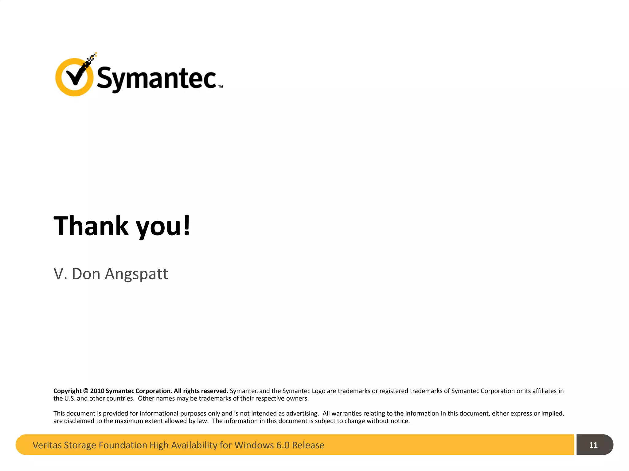 Thank you!
    V. Don Angspatt




    Copyright © 2010 Symantec Corporation. All rights reserved. Symantec and the Symantec Logo are trademarks or registered trademarks of Symantec Corporation or its affiliates in
    the U.S. and other countries. Other names may be trademarks of their respective owners.

    This document is provided for informational purposes only and is not intended as advertising. All warranties relating to the information in this document, either express or implied,
    are disclaimed to the maximum extent allowed by law. The information in this document is subject to change without notice.


Veritas Storage Foundation High Availability for Windows 6.0 Release                                                                                                                        11
 