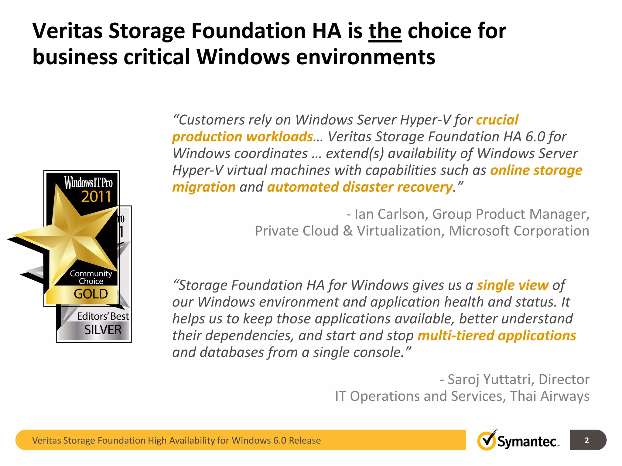 Veritas Storage Foundation HA is the choice for
business critical Windows environments

                                “Customers rely on Windows Server Hyper-V for crucial
                                production workloads… Veritas Storage Foundation HA 6.0 for
                                Windows coordinates … extend(s) availability of Windows Server
                                Hyper-V virtual machines with capabilities such as online storage
                                migration and automated disaster recovery.”
                                                                  - Ian Carlson, Group Product Manager,
                                                    Private Cloud & Virtualization, Microsoft Corporation


                                “Storage Foundation HA for Windows gives us a single view of
                                our Windows environment and application health and status. It
                                helps us to keep those applications available, better understand
                                their dependencies, and start and stop multi-tiered applications
                                and databases from a single console.”
                                                                                       - Saroj Yuttatri, Director
                                                                       IT Operations and Services, Thai Airways

Veritas Storage Foundation High Availability for Windows 6.0 Release                                            2
 