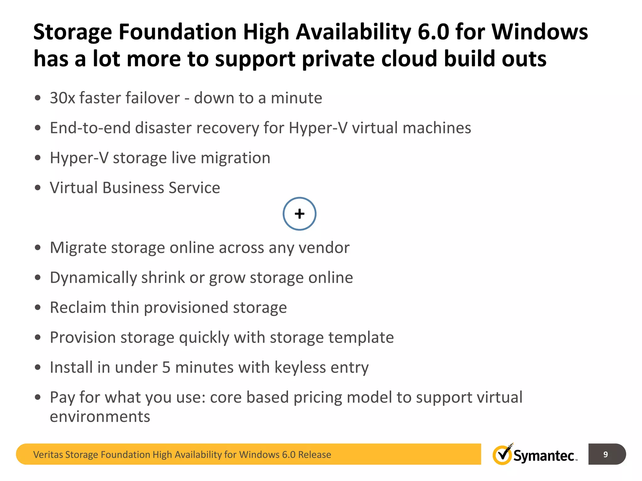 Storage Foundation High Availability 6.0 for Windows
has a lot more to support private cloud build outs
• 30x faster failover - down to a minute
• End-to-end disaster recovery for Hyper-V virtual machines
• Hyper-V storage live migration
• Virtual Business Service
                                                           +
• Migrate storage online across any vendor
• Dynamically shrink or grow storage online
• Reclaim thin provisioned storage
• Provision storage quickly with storage template
• Install in under 5 minutes with keyless entry
• Pay for what you use: core based pricing model to support virtual
  environments

Veritas Storage Foundation High Availability for Windows 6.0 Release   9
 