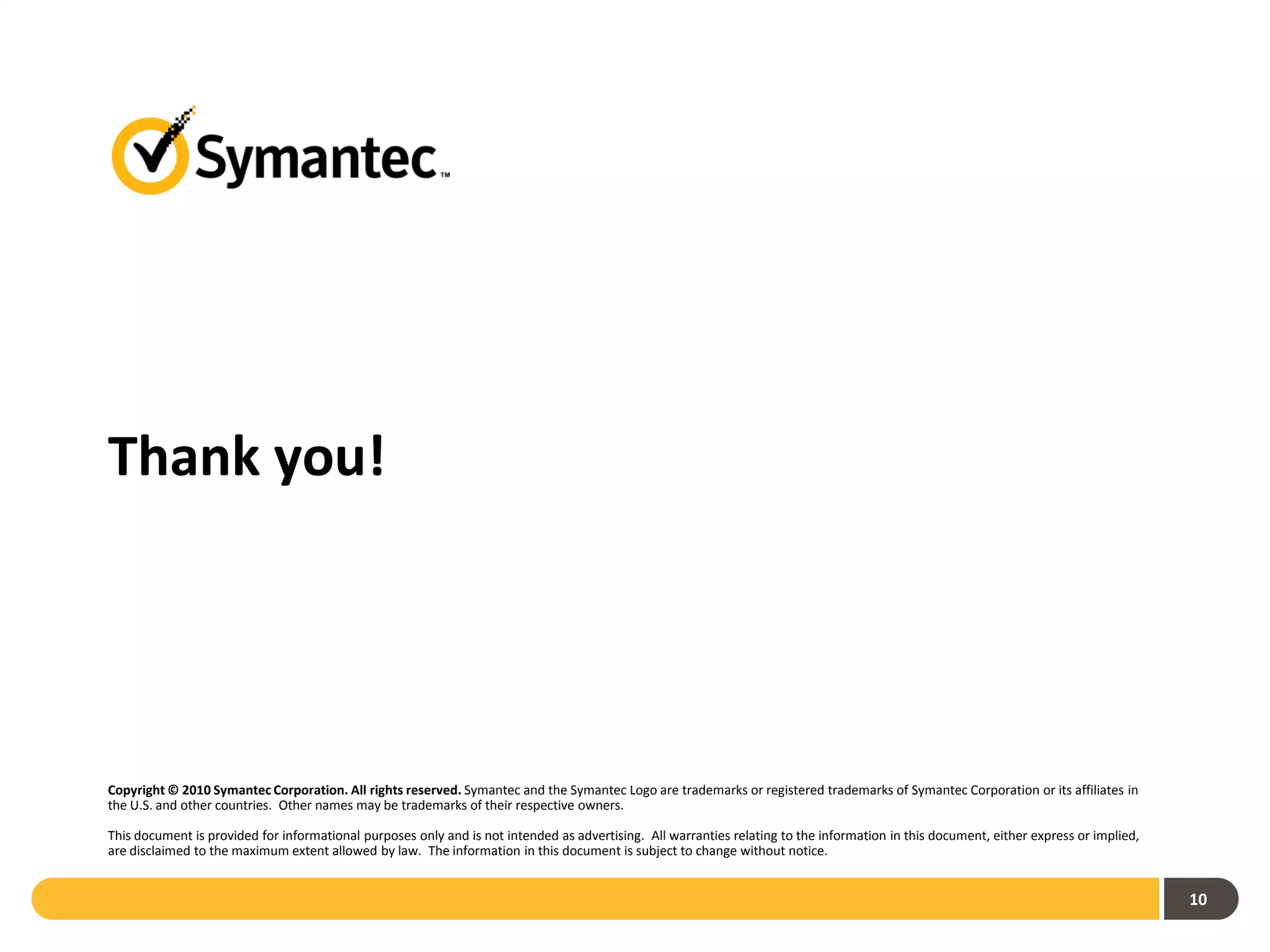 Thank you!




Copyright © 2010 Symantec Corporation. All rights reserved. Symantec and the Symantec Logo are trademarks or registered trademarks of Symantec Corporation or its affiliates in
the U.S. and other countries. Other names may be trademarks of their respective owners.

This document is provided for informational purposes only and is not intended as advertising. All warranties relating to the information in this document, either express or implied,
are disclaimed to the maximum extent allowed by law. The information in this document is subject to change without notice.


                                                                                                                                                                                        10
 
