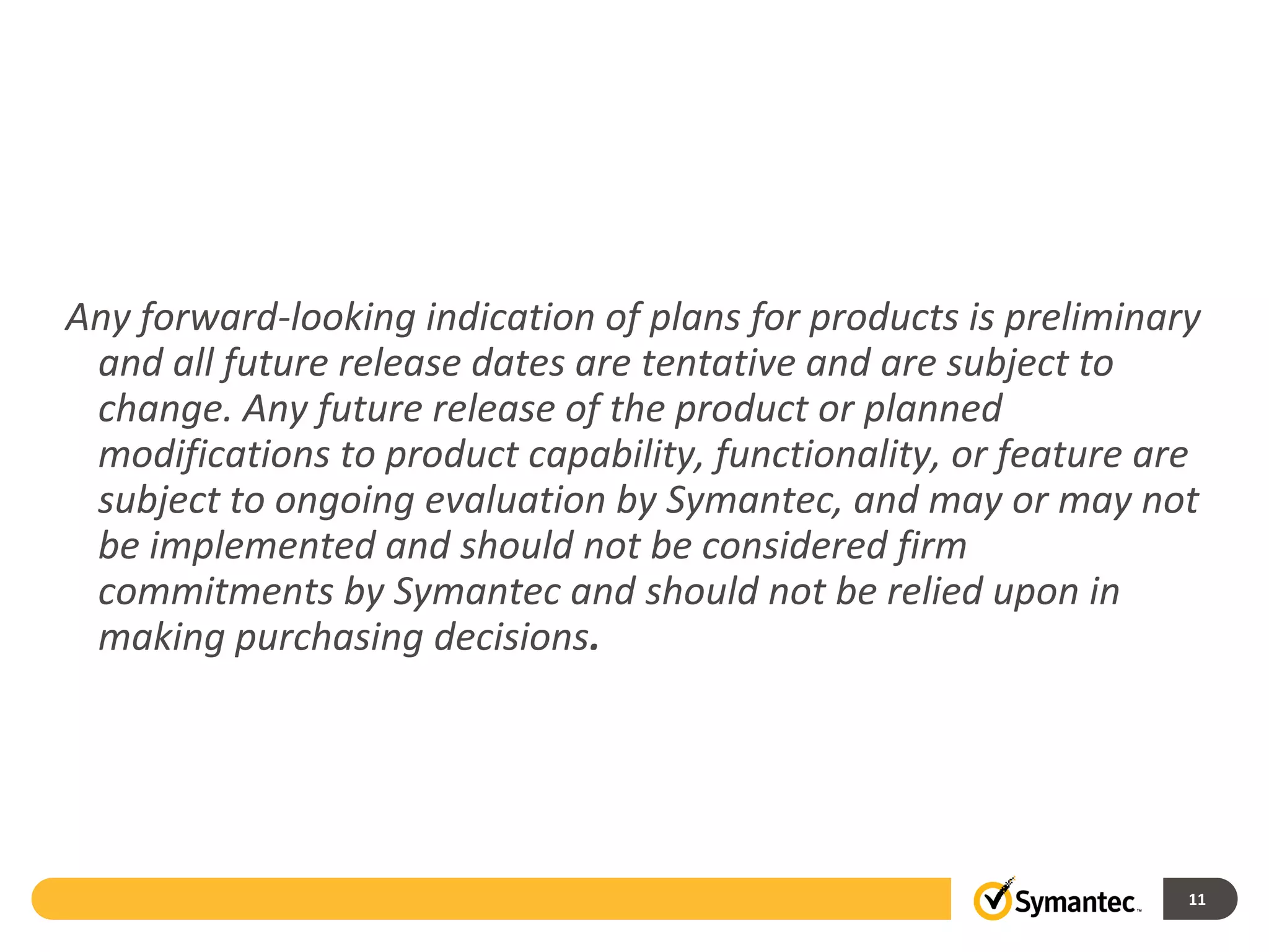 Any forward-looking indication of plans for products is preliminary
 and all future release dates are tentative and are subject to
 change. Any future release of the product or planned
 modifications to product capability, functionality, or feature are
 subject to ongoing evaluation by Symantec, and may or may not
 be implemented and should not be considered firm
 commitments by Symantec and should not be relied upon in
 making purchasing decisions.




                                                                  11
 