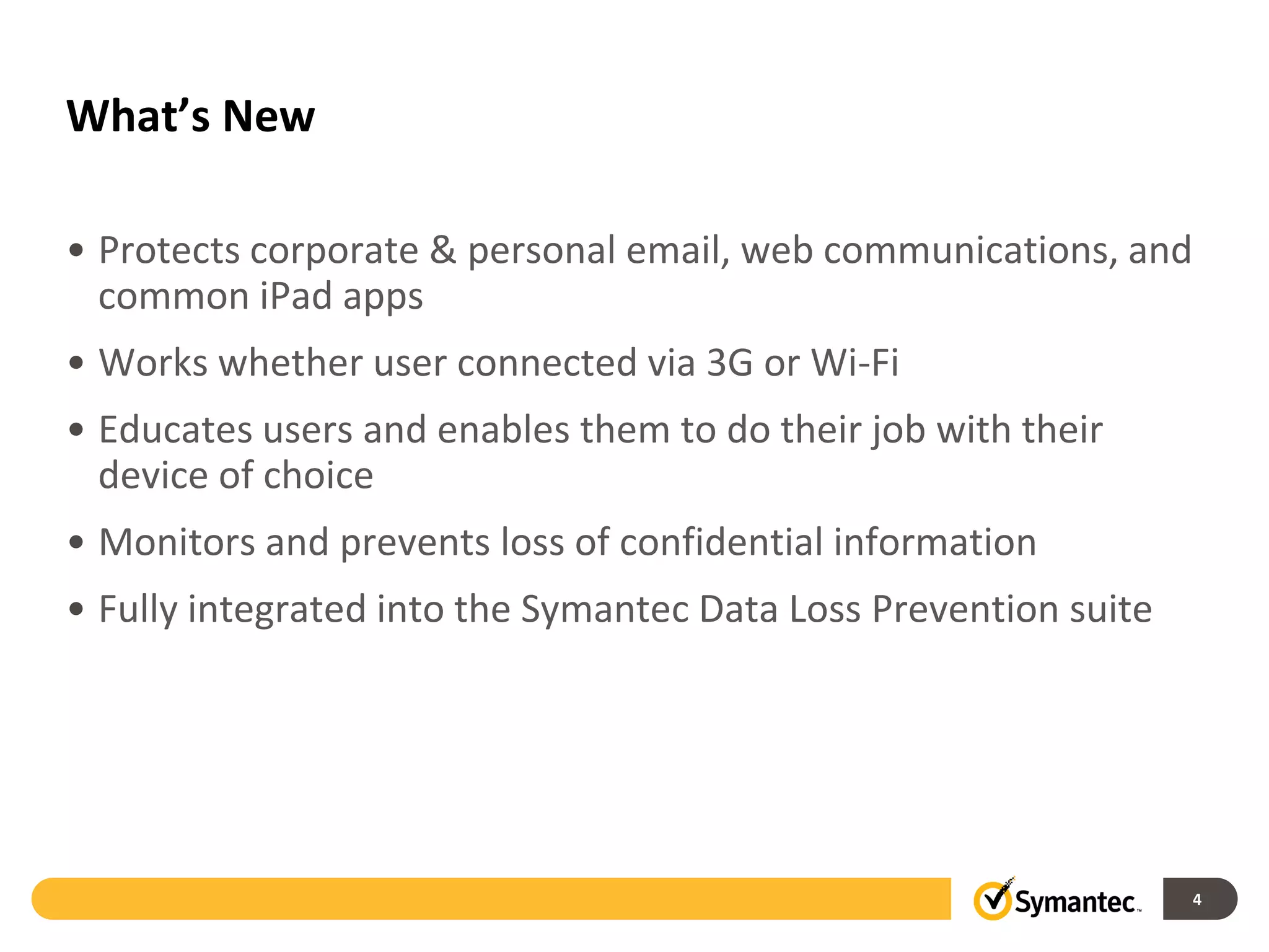 What’s New

• Protects corporate & personal email, web communications, and
  common iPad apps
• Works whether user connected via 3G or Wi-Fi
• Educates users and enables them to do their job with their
  device of choice
• Monitors and prevents loss of confidential information
• Fully integrated into the Symantec Data Loss Prevention suite




                                                                  4
 