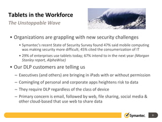Tablets in the Workforce
The Unstoppable Wave

• Organizations are grappling with new security challenges
    • Symantec’s recent State of Security Survey found 47% said mobile computing
      was making security more difficult; 45% cited the consumerization of IT
    • 29% of enterprises use tablets today; 67% intend to in the next year (Morgan
      Stanley report, AlphaWise)
• Our DLP customers are telling us
  – Executives (and others) are bringing in iPads with or without permission
  – Comingling of personal and corporate apps heightens risk to data
  – They require DLP regardless of the class of device
  – Primary concern is email, followed by web, file sharing, social media &
    other cloud-based that use web to share data

                                                                                     3
 