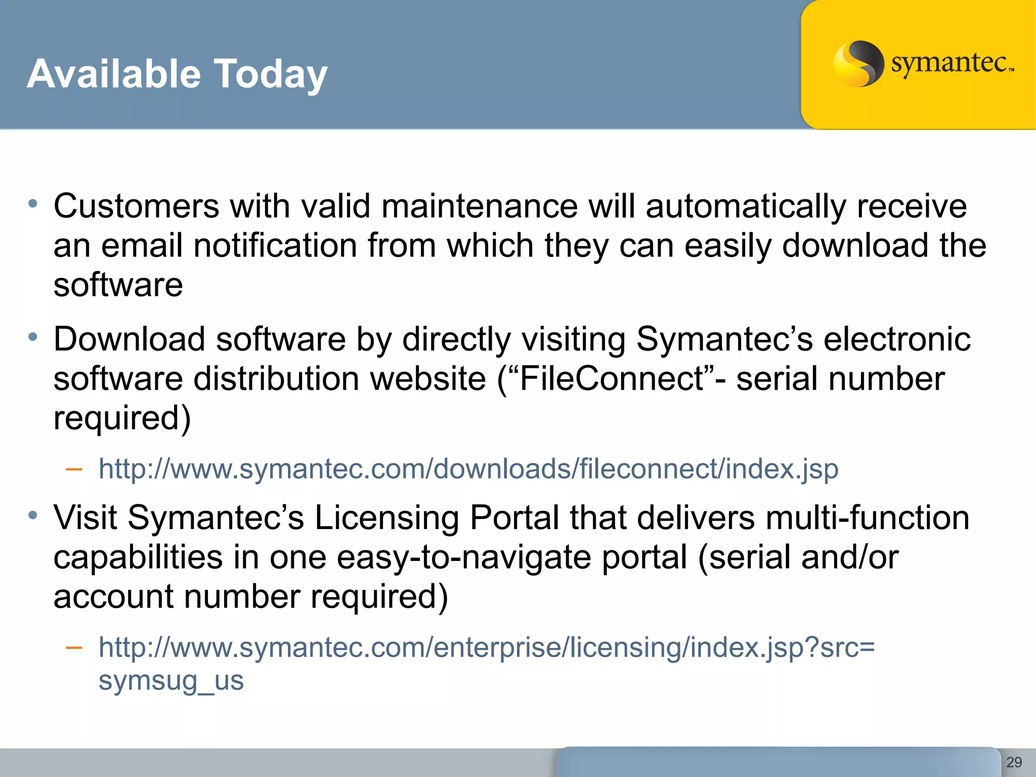 Available Today Customers with valid maintenance will automatically receive an email notification from which they can easily download the software Download software by directly visiting Symantec’s electronic software distribution website (“FileConnect”- serial number required) http:// www.symantec.com/downloads/fileconnect/index.jsp   Visit Symantec’s Licensing Portal that delivers multi-function capabilities in one easy-to-navigate portal (serial and/or account number required) http:// www.symantec.com/enterprise/licensing/index.jsp?src = symsug_us   