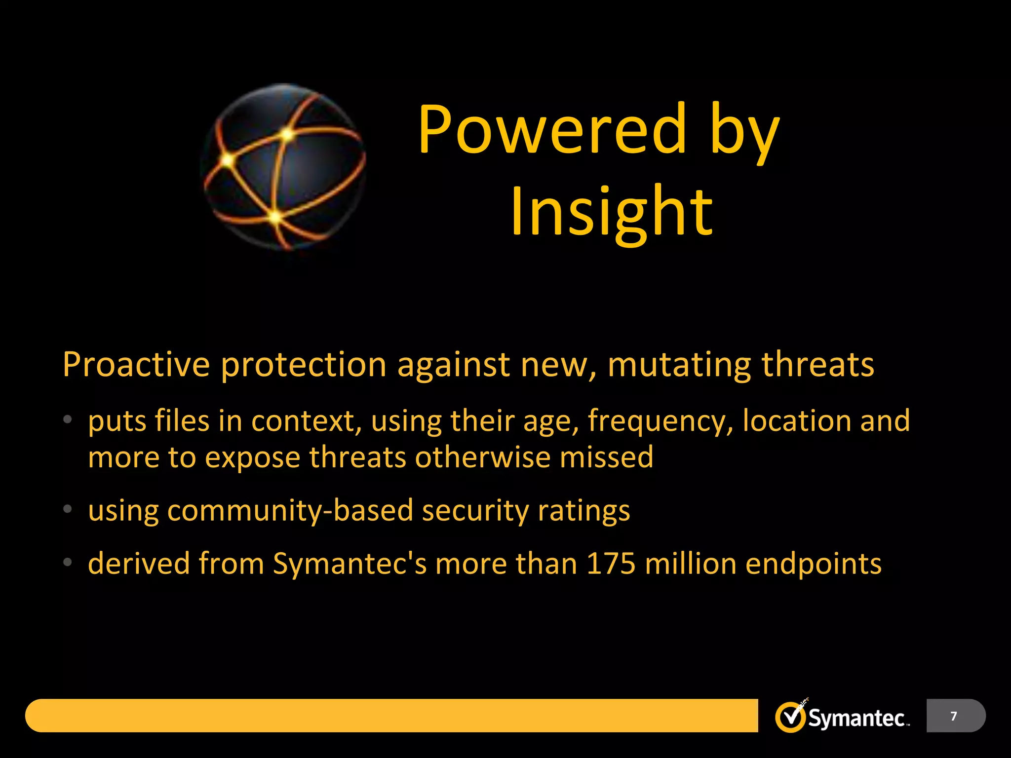 Powered by
                             Insight
Proactive protection against new, mutating threats
• puts files in context, using their age, frequency, location and
  more to expose threats otherwise missed
• using community-based security ratings
• derived from Symantec's more than 175 million endpoints



                                                                    7
 