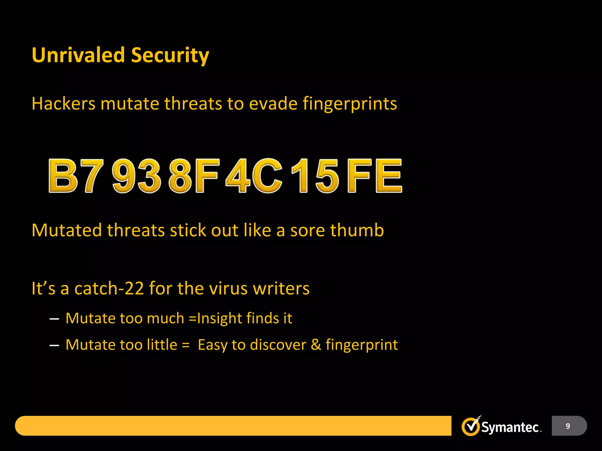 Unrivaled Security

Hackers mutate threats to evade fingerprints




Mutated threats stick out like a sore thumb

It’s a catch-22 for the virus writers
  – Mutate too much =Insight finds it
  – Mutate too little = Easy to discover & fingerprint



                                                         9
 