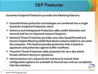 SEP FeaturesSymantec Endpoint Protection provides the following features:Essential threat protection technologies are combined into a single Symantec Endpoint Protection client:Antivirus and Antispyware Protection adds rootkit detection and removal and has an improved resource footprint.Network Threat Protection provides new rules-based firewall and Generic Exploit Blocking (GEB) that blocks malware before it can enter the computer. This feature provides protection that is based on signatures and protection against buffer overflows.Proactive Threat Protection adds protection for zero-day attack threats without relying on signatures.Administrators can customize the interface to control what configuration options are available to the end user and can completely hide the interface.www.mindrivergroup.com3