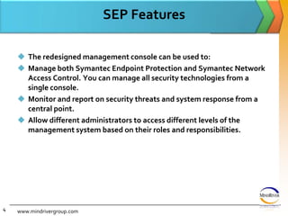 SEP FeaturesThe redesigned management console can be used to:Manage both Symantec Endpoint Protection and Symantec Network Access Control. You can manage all security technologies from a single console.Monitor and report on security threats and system response from a central point.Allow different administrators to access different levels of the management system based on their roles and responsibilities. www.mindrivergroup.com4