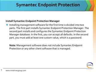 Symantec Endpoint ProtectionInstall Symantec Endpoint Protection ManagerInstalling management software for the first time is divided into two parts. The first part installs Symantec Endpoint Protection Manager. The second part installs and configures the Symantec Endpoint Protection Manager database. In the first, you can accept all defaults. In the second part, you must add at least one custom value, which is a password. 	Note: Management software does not include Symantec Endpoint Protection or any other client software that is managed.www.mindrivergroup.com5