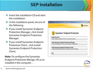 SEP InstallationInsert the installation CD and start the installation.In the installation panel, do one of the following: If you install Symantec Endpoint Protection Manager, click Install Symantec Endpoint Protection Manager.If you install Symantec Endpoint Protection Client , click Install Symantec Endpoint Protection Client.www.mindrivergroup.comNote:To configure the Symantec Endpoint Protection Manger, IIS as to installed in the computer . .6