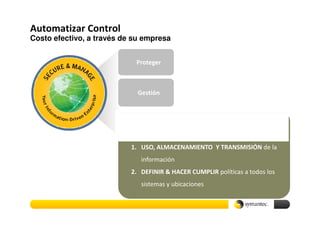 Automatizar Control
Costo efectivo, a través de su empresa


                            Proteger



                             Gestión



                                                Control
                           1. USO, ALMACENAMIENTO Y TRANSMISIÓN de la
                              información
                           2. DEFINIR & HACER CUMPLIR políticas a todos los
                              sistemas y ubicaciones
 
