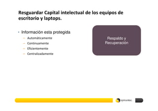 Resguardar Capital intelectual de los equipos de
escritorio y laptops.

• Información esta protegida
  – Automáticamente                     Respaldo y
  – Continuamente                      Recuperación
  – Eficientemente
  – Centralizadamente
 
