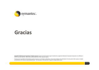 Gracias
Thank you!




Copyright © 2010 Symantec Corporation. All rights reserved. Symantec and the Symantec Logo are trademarks or registered trademarks of Symantec Corporation or its affiliates in
the U.S. and other countries. Other names may be trademarks of their respective owners.

This document is provided for informational purposes only and is not intended as advertising. All warranties relating to the information in this document, either express or implied,
are disclaimed to the maximum extent allowed by law. The information in this document is subject to change without notice.
 