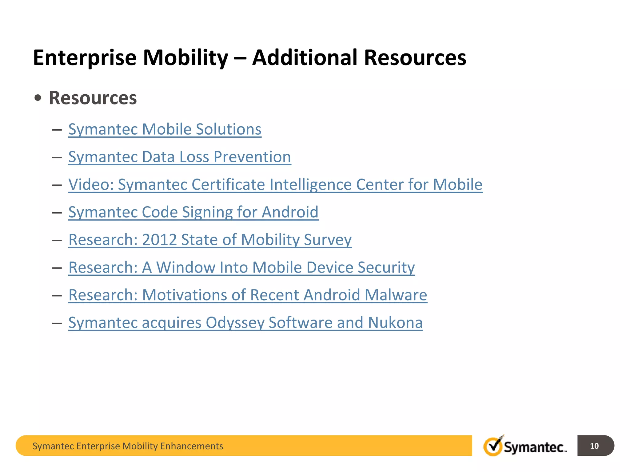 Enterprise Mobility – Additional Resources
• Resources
    – Symantec Mobile Solutions
    – Symantec Data Loss Prevention
    – Video: Symantec Certificate Intelligence Center for Mobile
    – Symantec Code Signing for Android
    – Research: 2012 State of Mobility Survey
    – Research: A Window Into Mobile Device Security
    – Research: Motivations of Recent Android Malware
    – Symantec acquires Odyssey Software and Nukona




Symantec Enterprise Mobility Enhancements                          10
 