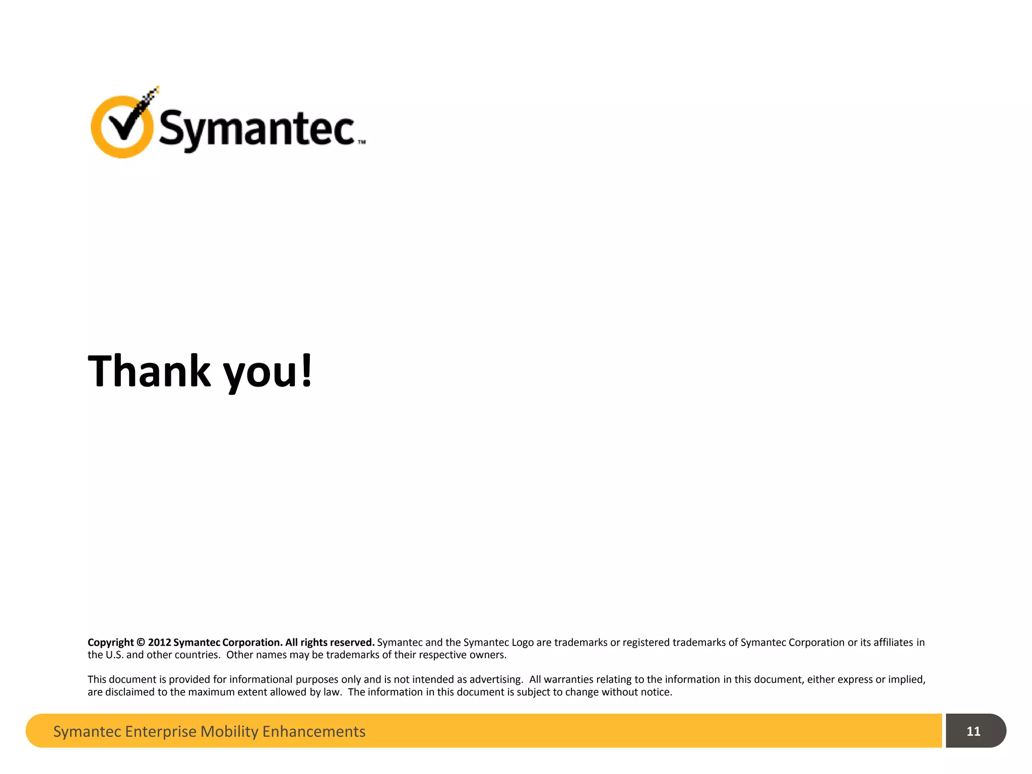 Thank you!




    Copyright © 2012 Symantec Corporation. All rights reserved. Symantec and the Symantec Logo are trademarks or registered trademarks of Symantec Corporation or its affiliates in
    the U.S. and other countries. Other names may be trademarks of their respective owners.

    This document is provided for informational purposes only and is not intended as advertising. All warranties relating to the information in this document, either express or implied,
    are disclaimed to the maximum extent allowed by law. The information in this document is subject to change without notice.


Symantec Enterprise Mobility Enhancements                                                                                                                                                   11
 