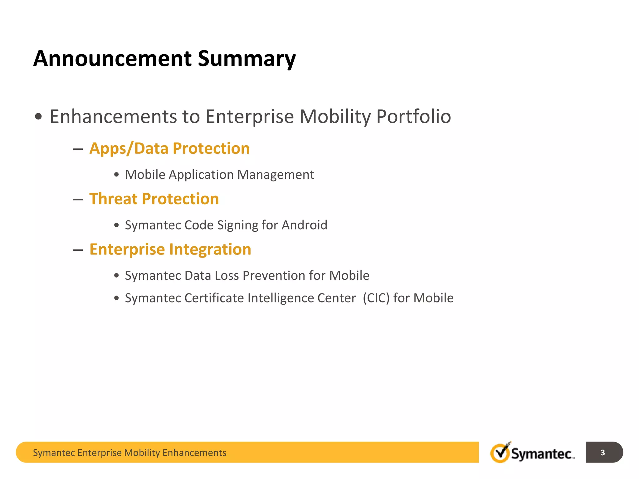 Announcement Summary

• Enhancements to Enterprise Mobility Portfolio
        – Apps/Data Protection
                • Mobile Application Management
        – Threat Protection
                • Symantec Code Signing for Android
        – Enterprise Integration
                • Symantec Data Loss Prevention for Mobile
                • Symantec Certificate Intelligence Center (CIC) for Mobile




Symantec Enterprise Mobility Enhancements                                     3
 