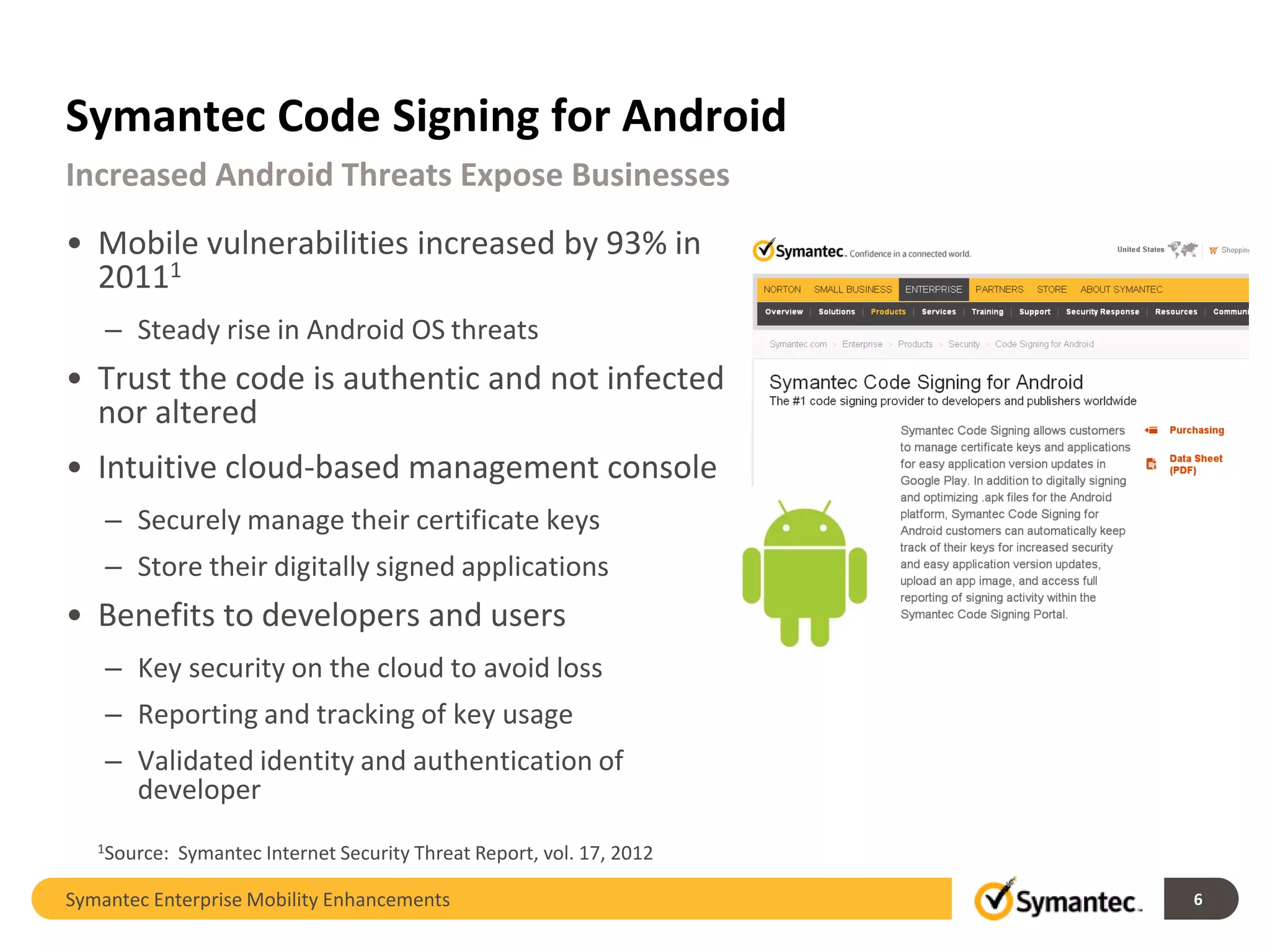 Symantec Code Signing for Android
Increased Android Threats Expose Businesses
• Mobile vulnerabilities increased by 93% in
  20111
    – Steady rise in Android OS threats
• Trust the code is authentic and not infected
  nor altered
• Intuitive cloud-based management console
    – Securely manage their certificate keys
    – Store their digitally signed applications
• Benefits to developers and users
    – Key security on the cloud to avoid loss
    – Reporting and tracking of key usage
    – Validated identity and authentication of
      developer
   1Source:   Symantec Internet Security Threat Report, vol. 17, 2012

Symantec Enterprise Mobility Enhancements                               6
 