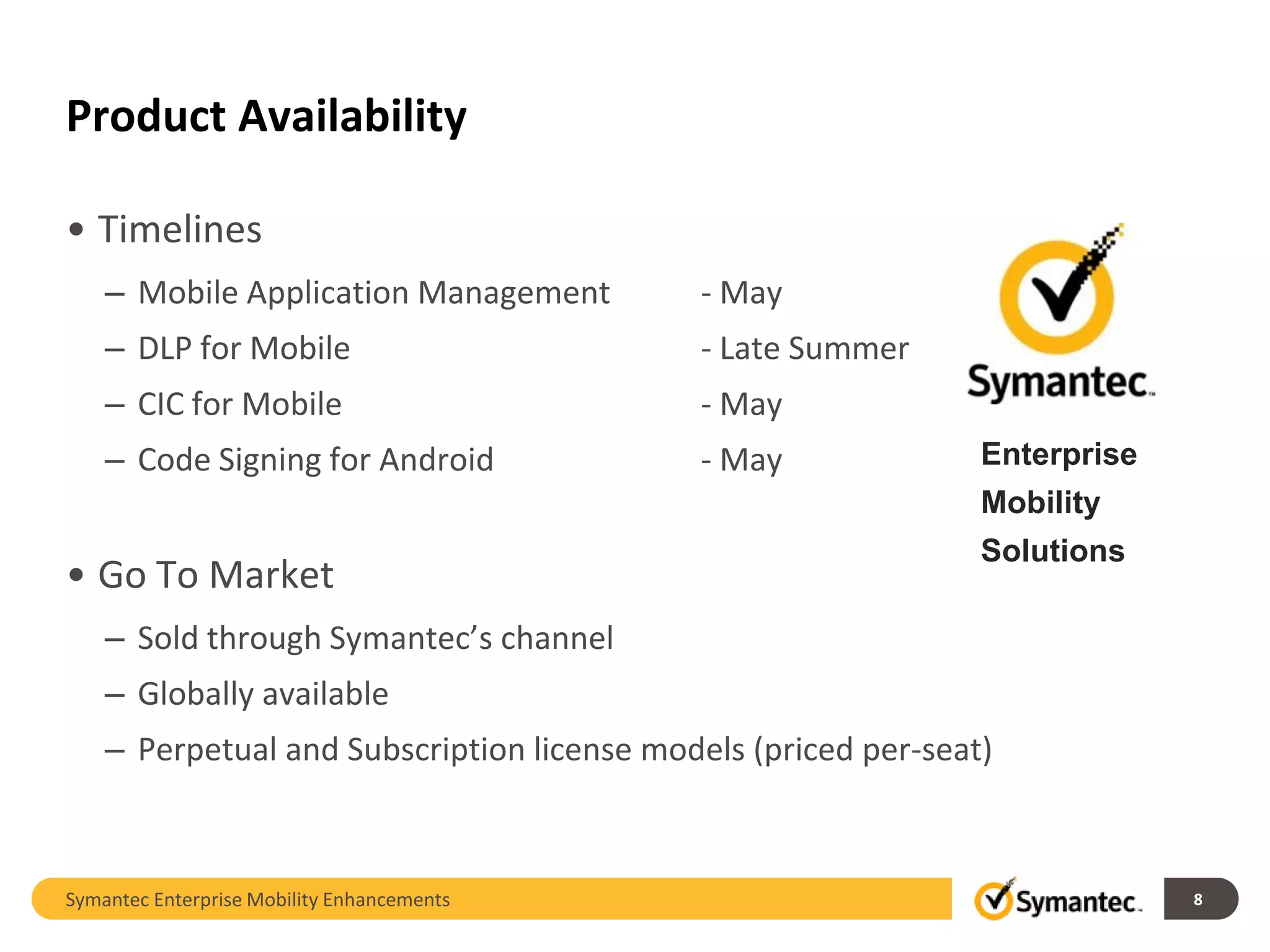 Product Availability

• Timelines
    – Mobile Application Management         - May
    – DLP for Mobile                        - Late Summer
    – CIC for Mobile                        - May
    – Code Signing for Android              - May               Enterprise
                                                                Mobility
                                                                Solutions
• Go To Market
    – Sold through Symantec’s channel
    – Globally available
    – Perpetual and Subscription license models (priced per-seat)



Symantec Enterprise Mobility Enhancements                                    8
 