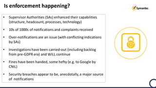 Is enforcement happening?
• Supervisor Authorities (SAs) enhanced their capabilities
(structure, headcount, processes, technology)
• 10s of 1000s of notifications and complaints received
• Over-notifications are an issue (with conflicting indications
by SAs)
• Investigationshave been carried-out (including backlog
from pre-GDPR era) and WILL continue
• Fines have been handed, some hefty (e.g. to Google by
CNIL)
• Security breaches appear to be, anecdotally, a major source
of notifications
 