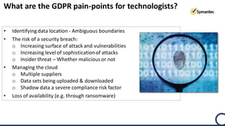 What are the GDPR pain-points for technologists?
• Identifying data location - Ambiguous boundaries
• The risk of a security breach:
o Increasing surface of attack and vulnerabilities
o Increasing level of sophisticationof attacks
o Insider threat – Whether malicious or not
• Managing the cloud
o Multiple suppliers
o Data sets being uploaded & downloaded
o Shadow data a severe compliance risk factor
• Loss of availability (e.g. through ransomware)
 