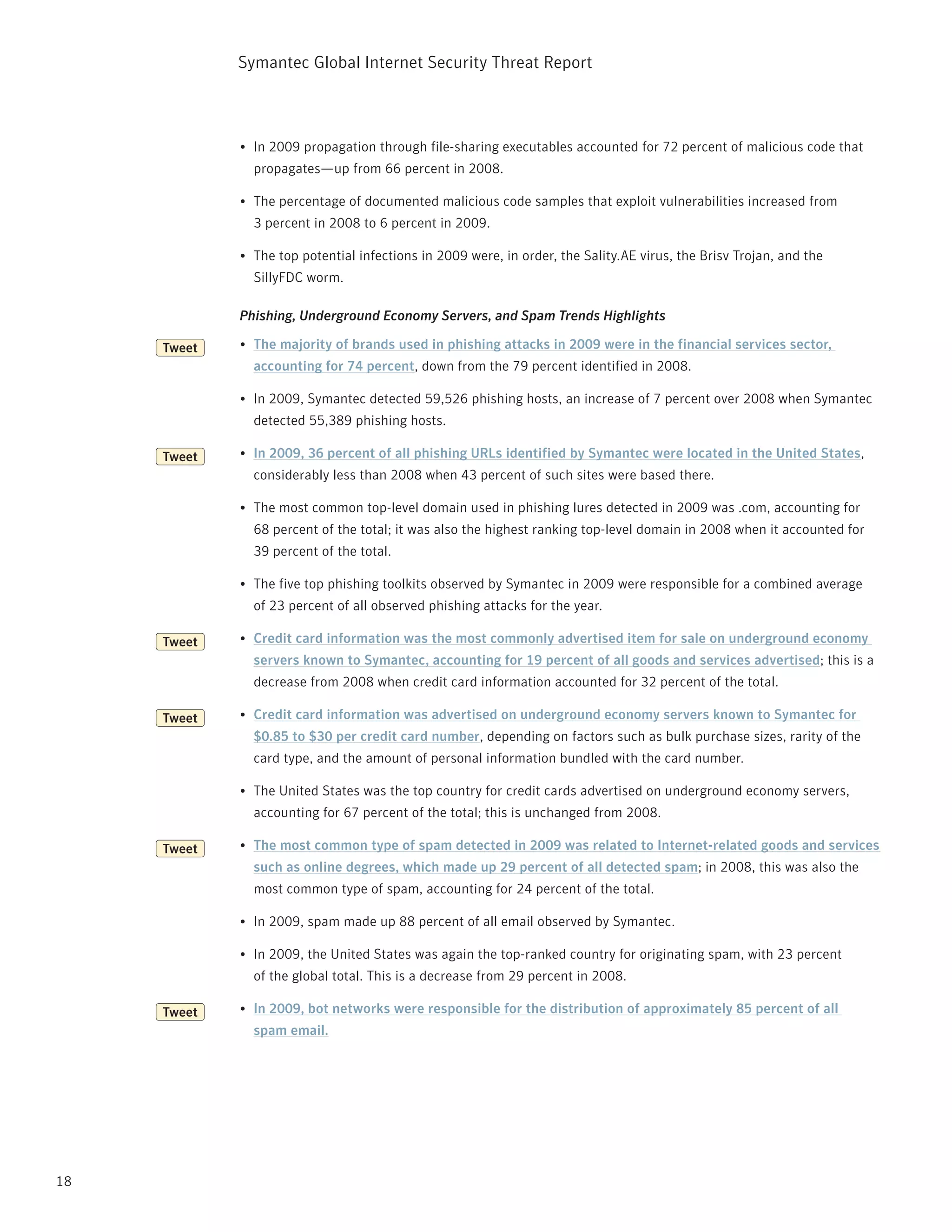 Symantec Global internet Security threat report



             •	 in 2009 propagation through file-sharing executables accounted for 72 percent of malicious code that
               propagates—up from 66 percent in 2008.

             •	 the percentage of documented malicious code samples that exploit vulnerabilities increased from
               3 percent in 2008 to 6 percent in 2009.

             •	 the top potential infections in 2009 were, in order, the Sality.AE virus, the Brisv trojan, and the
               SillyFDC worm.

             Phishing, Underground Economy Servers, and Spam Trends Highlights

     Tweet   •	 The majority of brands used in phishing attacks in 2009 were in the financial services sector,
               accounting for 74 percent, down from the 79 percent identified in 2008.

             •	 in 2009, Symantec detected 59,526 phishing hosts, an increase of 7 percent over 2008 when Symantec
               detected 55,389 phishing hosts.

     Tweet   •	 In 2009, 36 percent of all phishing URLs identified by Symantec were located in the United States,
               considerably less than 2008 when 43 percent of such sites were based there.

             •	 the most common top-level domain used in phishing lures detected in 2009 was .com, accounting for
               68 percent of the total; it was also the highest ranking top-level domain in 2008 when it accounted for
               39 percent of the total.

             •	 the five top phishing toolkits observed by Symantec in 2009 were responsible for a combined average
               of 23 percent of all observed phishing attacks for the year.

     Tweet   •	 Credit card information was the most commonly advertised item for sale on underground economy
               servers known to Symantec, accounting for 19 percent of all goods and services advertised; this is a
               decrease from 2008 when credit card information accounted for 32 percent of the total.

     Tweet   •	 Credit card information was advertised on underground economy servers known to Symantec for
               $0.85 to $30 per credit card number, depending on factors such as bulk purchase sizes, rarity of the
               card type, and the amount of personal information bundled with the card number.

             •	 the United States was the top country for credit cards advertised on underground economy servers,
               accounting for 67 percent of the total; this is unchanged from 2008.

     Tweet   •	 The most common type of spam detected in 2009 was related to Internet-related goods and services
               such as online degrees, which made up 29 percent of all detected spam; in 2008, this was also the
               most common type of spam, accounting for 24 percent of the total.

             •	 in 2009, spam made up 88 percent of all email observed by Symantec.

             •	 in 2009, the United States was again the top-ranked country for originating spam, with 23 percent
               of the global total. this is a decrease from 29 percent in 2008.

     Tweet   •	 In 2009, bot networks were responsible for the distribution of approximately 85 percent of all
               spam email.




18
 
