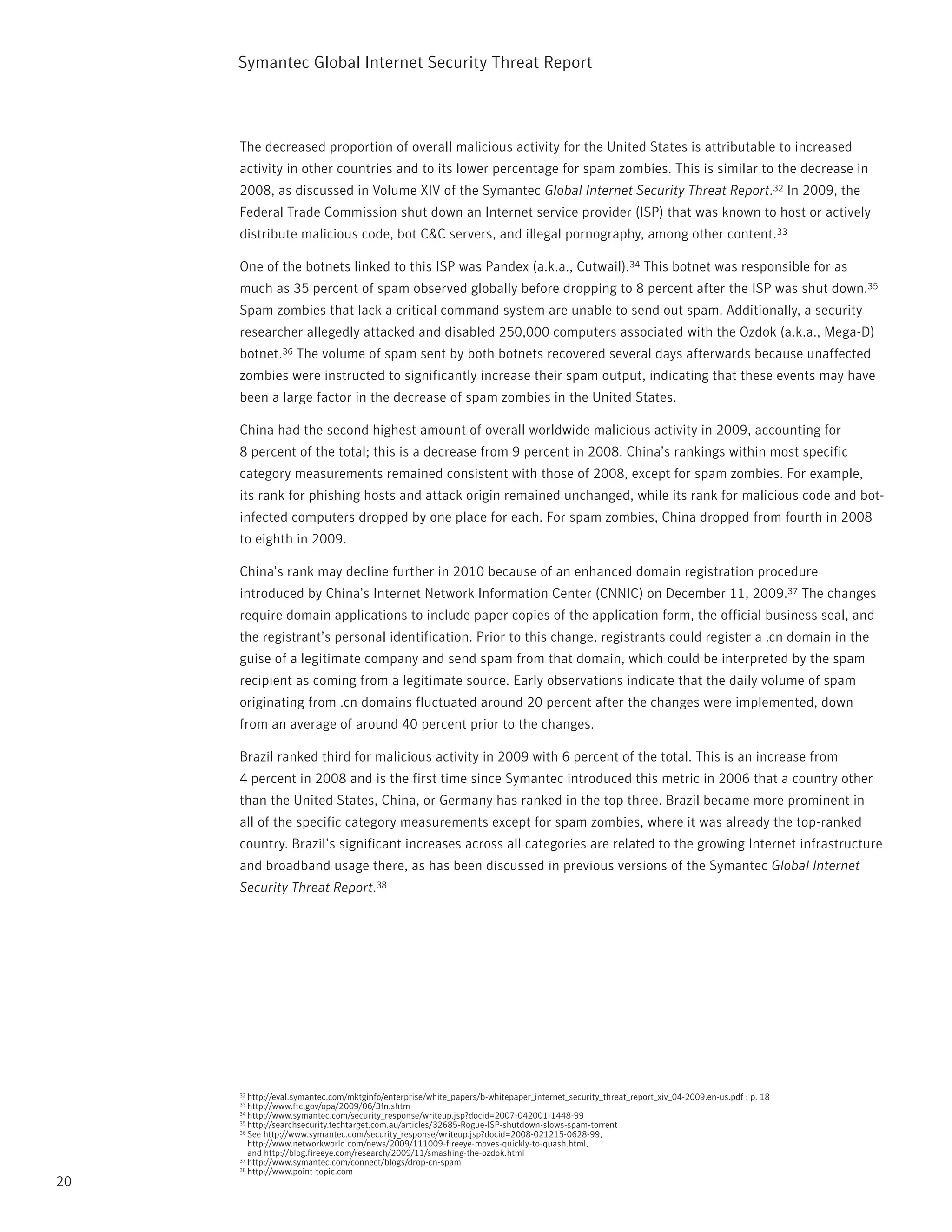 Symantec Global internet Security threat report



     the decreased proportion of overall malicious activity for the United States is attributable to increased
     activity in other countries and to its lower percentage for spam zombies. this is similar to the decrease in
     2008, as discussed in Volume XiV of the Symantec Global Internet Security Threat Report.32 in 2009, the
     Federal trade Commission shut down an internet service provider (iSp) that was known to host or actively
     distribute malicious code, bot C&C servers, and illegal pornography, among other content.33

     One of the botnets linked to this iSp was pandex (a.k.a., Cutwail).34 this botnet was responsible for as
     much as 35 percent of spam observed globally before dropping to 8 percent after the iSp was shut down.35
     Spam zombies that lack a critical command system are unable to send out spam. Additionally, a security
     researcher allegedly attacked and disabled 250,000 computers associated with the Ozdok (a.k.a., Mega-D)
     botnet.36 the volume of spam sent by both botnets recovered several days afterwards because unaffected
     zombies were instructed to significantly increase their spam output, indicating that these events may have
     been a large factor in the decrease of spam zombies in the United States.

     China had the second highest amount of overall worldwide malicious activity in 2009, accounting for
     8 percent of the total; this is a decrease from 9 percent in 2008. China’s rankings within most specific
     category measurements remained consistent with those of 2008, except for spam zombies. For example,
     its rank for phishing hosts and attack origin remained unchanged, while its rank for malicious code and bot-
     infected computers dropped by one place for each. For spam zombies, China dropped from fourth in 2008
     to eighth in 2009.

     China’s rank may decline further in 2010 because of an enhanced domain registration procedure
     introduced by China’s internet network information Center (CnniC) on December 11, 2009.37 the changes
     require domain applications to include paper copies of the application form, the official business seal, and
     the registrant’s personal identification. prior to this change, registrants could register a .cn domain in the
     guise of a legitimate company and send spam from that domain, which could be interpreted by the spam
     recipient as coming from a legitimate source. Early observations indicate that the daily volume of spam
     originating from .cn domains fluctuated around 20 percent after the changes were implemented, down
     from an average of around 40 percent prior to the changes.

     Brazil ranked third for malicious activity in 2009 with 6 percent of the total. this is an increase from
     4 percent in 2008 and is the first time since Symantec introduced this metric in 2006 that a country other
     than the United States, China, or Germany has ranked in the top three. Brazil became more prominent in
     all of the specific category measurements except for spam zombies, where it was already the top-ranked
     country. Brazil’s significant increases across all categories are related to the growing internet infrastructure
     and broadband usage there, as has been discussed in previous versions of the Symantec Global Internet
     Security Threat Report.38




     32 http://eval.symantec.com/mktginfo/enterprise/white_papers/b-whitepaper_internet_security_threat_report_xiv_04-2009.en-us.pdf : p. 18
     33 http://www.ftc.gov/opa/2009/06/3fn.shtm
     34 http://www.symantec.com/security_response/writeup.jsp?docid=2007-042001-1448-99
     35 http://searchsecurity.techtarget.com.au/articles/32685-rogue-iSp-shutdown-slows-spam-torrent
     36 See http://www.symantec.com/security_response/writeup.jsp?docid=2008-021215-0628-99,

        http://www.networkworld.com/news/2009/111009-fireeye-moves-quickly-to-quash.html,
        and http://blog.fireeye.com/research/2009/11/smashing-the-ozdok.html
     37 http://www.symantec.com/connect/blogs/drop-cn-spam
     38 http://www.point-topic.com

20
 