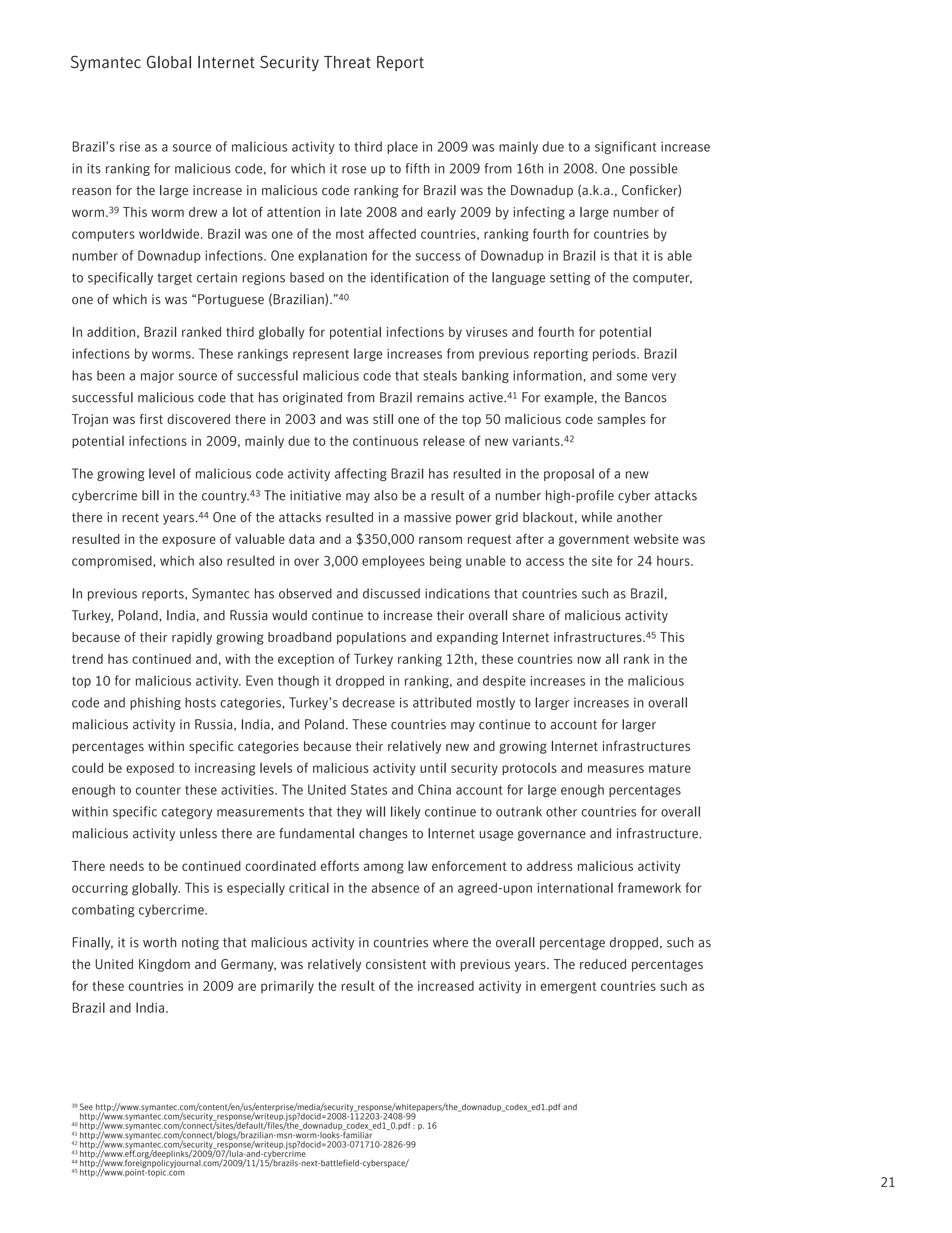 Symantec Global internet Security threat report



Brazil’s rise as a source of malicious activity to third place in 2009 was mainly due to a significant increase
in its ranking for malicious code, for which it rose up to fifth in 2009 from 16th in 2008. One possible
reason for the large increase in malicious code ranking for Brazil was the Downadup (a.k.a., Conficker)
worm.39 this worm drew a lot of attention in late 2008 and early 2009 by infecting a large number of
computers worldwide. Brazil was one of the most affected countries, ranking fourth for countries by
number of Downadup infections. One explanation for the success of Downadup in Brazil is that it is able
to specifically target certain regions based on the identification of the language setting of the computer,
one of which is was “portuguese (Brazilian).”40

in addition, Brazil ranked third globally for potential infections by viruses and fourth for potential
infections by worms. these rankings represent large increases from previous reporting periods. Brazil
has been a major source of successful malicious code that steals banking information, and some very
successful malicious code that has originated from Brazil remains active.41 For example, the Bancos
trojan was first discovered there in 2003 and was still one of the top 50 malicious code samples for
potential infections in 2009, mainly due to the continuous release of new variants.42

the growing level of malicious code activity affecting Brazil has resulted in the proposal of a new
cybercrime bill in the country.43 the initiative may also be a result of a number high-profile cyber attacks
there in recent years.44 One of the attacks resulted in a massive power grid blackout, while another
resulted in the exposure of valuable data and a $350,000 ransom request after a government website was
compromised, which also resulted in over 3,000 employees being unable to access the site for 24 hours.

in previous reports, Symantec has observed and discussed indications that countries such as Brazil,
turkey, poland, india, and russia would continue to increase their overall share of malicious activity
because of their rapidly growing broadband populations and expanding internet infrastructures.45 this
trend has continued and, with the exception of turkey ranking 12th, these countries now all rank in the
top 10 for malicious activity. Even though it dropped in ranking, and despite increases in the malicious
code and phishing hosts categories, turkey’s decrease is attributed mostly to larger increases in overall
malicious activity in russia, india, and poland. these countries may continue to account for larger
percentages within specific categories because their relatively new and growing internet infrastructures
could be exposed to increasing levels of malicious activity until security protocols and measures mature
enough to counter these activities. the United States and China account for large enough percentages
within specific category measurements that they will likely continue to outrank other countries for overall
malicious activity unless there are fundamental changes to internet usage governance and infrastructure.

there needs to be continued coordinated efforts among law enforcement to address malicious activity
occurring globally. this is especially critical in the absence of an agreed-upon international framework for
combating cybercrime.

Finally, it is worth noting that malicious activity in countries where the overall percentage dropped, such as
the United Kingdom and Germany, was relatively consistent with previous years. the reduced percentages
for these countries in 2009 are primarily the result of the increased activity in emergent countries such as
Brazil and india.




39 See http://www.symantec.com/content/en/us/enterprise/media/security_response/whitepapers/the_downadup_codex_ed1.pdf and
   http://www.symantec.com/security_response/writeup.jsp?docid=2008-112203-2408-99
40 http://www.symantec.com/connect/sites/default/files/the_downadup_codex_ed1_0.pdf : p. 16
41 http://www.symantec.com/connect/blogs/brazilian-msn-worm-looks-familiar
42 http://www.symantec.com/security_response/writeup.jsp?docid=2003-071710-2826-99
43 http://www.eff.org/deeplinks/2009/07/lula-and-cybercrime
44 http://www.foreignpolicyjournal.com/2009/11/15/brazils-next-battlefield-cyberspace/
45 http://www.point-topic.com

                                                                                                                             21
 