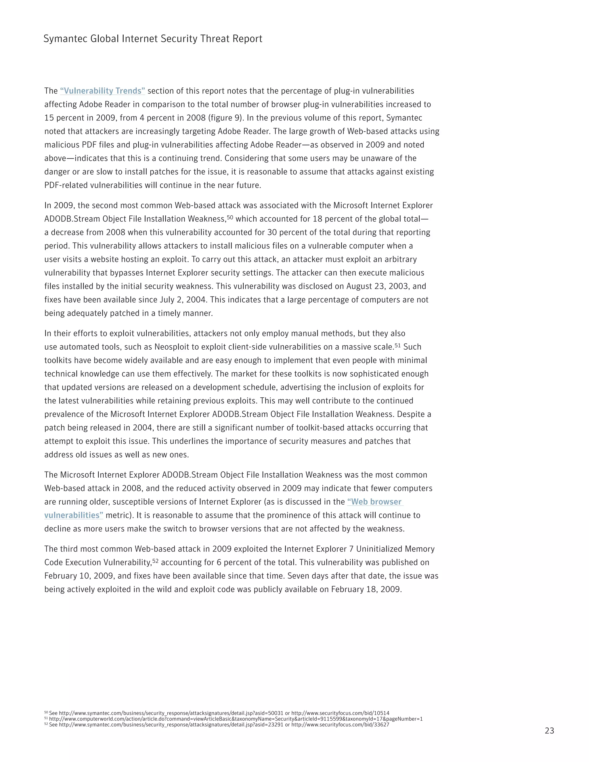 Symantec Global internet Security threat report



the “Vulnerability Trends” section of this report notes that the percentage of plug-in vulnerabilities
affecting Adobe reader in comparison to the total number of browser plug-in vulnerabilities increased to
15 percent in 2009, from 4 percent in 2008 (figure 9). in the previous volume of this report, Symantec
noted that attackers are increasingly targeting Adobe reader. the large growth of Web-based attacks using
malicious pDF files and plug-in vulnerabilities affecting Adobe reader—as observed in 2009 and noted
above—indicates that this is a continuing trend. Considering that some users may be unaware of the
danger or are slow to install patches for the issue, it is reasonable to assume that attacks against existing
pDF-related vulnerabilities will continue in the near future.

in 2009, the second most common Web-based attack was associated with the Microsoft internet Explorer
ADODB.Stream Object File installation Weakness,50 which accounted for 18 percent of the global total—
a decrease from 2008 when this vulnerability accounted for 30 percent of the total during that reporting
period. this vulnerability allows attackers to install malicious files on a vulnerable computer when a
user visits a website hosting an exploit. to carry out this attack, an attacker must exploit an arbitrary
vulnerability that bypasses internet Explorer security settings. the attacker can then execute malicious
files installed by the initial security weakness. this vulnerability was disclosed on August 23, 2003, and
fixes have been available since July 2, 2004. this indicates that a large percentage of computers are not
being adequately patched in a timely manner.

in their efforts to exploit vulnerabilities, attackers not only employ manual methods, but they also
use automated tools, such as neosploit to exploit client-side vulnerabilities on a massive scale.51 Such
toolkits have become widely available and are easy enough to implement that even people with minimal
technical knowledge can use them effectively. the market for these toolkits is now sophisticated enough
that updated versions are released on a development schedule, advertising the inclusion of exploits for
the latest vulnerabilities while retaining previous exploits. this may well contribute to the continued
prevalence of the Microsoft internet Explorer ADODB.Stream Object File installation Weakness. Despite a
patch being released in 2004, there are still a significant number of toolkit-based attacks occurring that
attempt to exploit this issue. this underlines the importance of security measures and patches that
address old issues as well as new ones.

the Microsoft internet Explorer ADODB.Stream Object File installation Weakness was the most common
Web-based attack in 2008, and the reduced activity observed in 2009 may indicate that fewer computers
are running older, susceptible versions of internet Explorer (as is discussed in the “Web browser
vulnerabilities” metric). it is reasonable to assume that the prominence of this attack will continue to
decline as more users make the switch to browser versions that are not affected by the weakness.

the third most common Web-based attack in 2009 exploited the internet Explorer 7 Uninitialized Memory
Code Execution Vulnerability,52 accounting for 6 percent of the total. this vulnerability was published on
February 10, 2009, and fixes have been available since that time. Seven days after that date, the issue was
being actively exploited in the wild and exploit code was publicly available on February 18, 2009.




50   See http://www.symantec.com/business/security_response/attacksignatures/detail.jsp?asid=50031 or http://www.securityfocus.com/bid/10514
51   http://www.computerworld.com/action/article.do?command=viewArticleBasic&taxonomyname=Security&articleid=9115599&taxonomyid=17&pagenumber=1
52   See http://www.symantec.com/business/security_response/attacksignatures/detail.jsp?asid=23291 or http://www.securityfocus.com/bid/33627
                                                                                                                                                  23
 