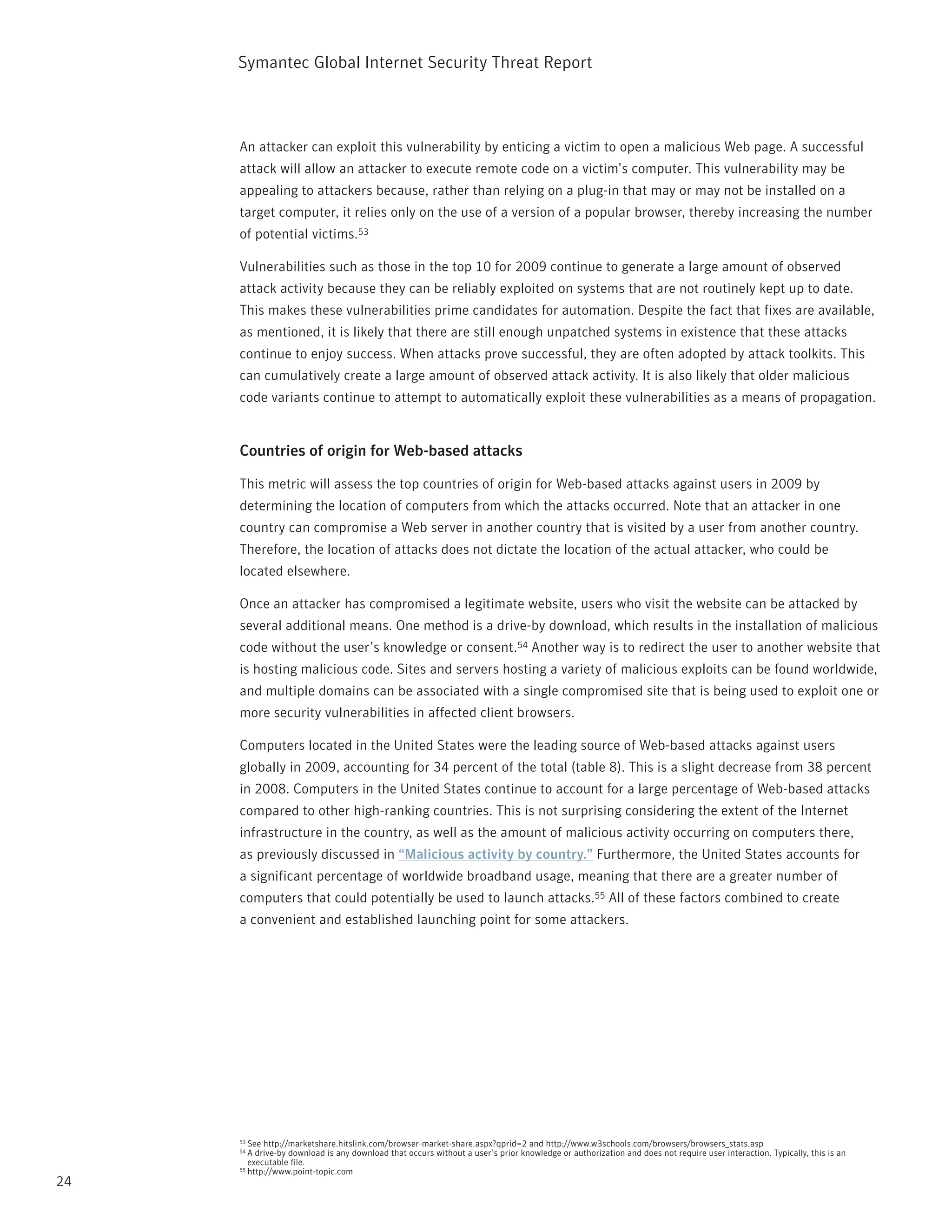 Symantec Global internet Security threat report



     An attacker can exploit this vulnerability by enticing a victim to open a malicious Web page. A successful
     attack will allow an attacker to execute remote code on a victim’s computer. this vulnerability may be
     appealing to attackers because, rather than relying on a plug-in that may or may not be installed on a
     target computer, it relies only on the use of a version of a popular browser, thereby increasing the number
     of potential victims.53

     Vulnerabilities such as those in the top 10 for 2009 continue to generate a large amount of observed
     attack activity because they can be reliably exploited on systems that are not routinely kept up to date.
     this makes these vulnerabilities prime candidates for automation. Despite the fact that fixes are available,
     as mentioned, it is likely that there are still enough unpatched systems in existence that these attacks
     continue to enjoy success. When attacks prove successful, they are often adopted by attack toolkits. this
     can cumulatively create a large amount of observed attack activity. it is also likely that older malicious
     code variants continue to attempt to automatically exploit these vulnerabilities as a means of propagation.


     Countries of origin for Web-based attacks

     this metric will assess the top countries of origin for Web-based attacks against users in 2009 by
     determining the location of computers from which the attacks occurred. note that an attacker in one
     country can compromise a Web server in another country that is visited by a user from another country.
     therefore, the location of attacks does not dictate the location of the actual attacker, who could be
     located elsewhere.

     Once an attacker has compromised a legitimate website, users who visit the website can be attacked by
     several additional means. One method is a drive-by download, which results in the installation of malicious
     code without the user’s knowledge or consent.54 Another way is to redirect the user to another website that
     is hosting malicious code. Sites and servers hosting a variety of malicious exploits can be found worldwide,
     and multiple domains can be associated with a single compromised site that is being used to exploit one or
     more security vulnerabilities in affected client browsers.

     Computers located in the United States were the leading source of Web-based attacks against users
     globally in 2009, accounting for 34 percent of the total (table 8). this is a slight decrease from 38 percent
     in 2008. Computers in the United States continue to account for a large percentage of Web-based attacks
     compared to other high-ranking countries. this is not surprising considering the extent of the internet
     infrastructure in the country, as well as the amount of malicious activity occurring on computers there,
     as previously discussed in “Malicious activity by country.” Furthermore, the United States accounts for
     a significant percentage of worldwide broadband usage, meaning that there are a greater number of
     computers that could potentially be used to launch attacks.55 All of these factors combined to create
     a convenient and established launching point for some attackers.




     53 See http://marketshare.hitslink.com/browser-market-share.aspx?qprid=2 and http://www.w3schools.com/browsers/browsers_stats.asp
     54 A drive-by download is any download that occurs without a user’s prior knowledge or authorization and does not require user interaction. typically, this is an
        executable file.
     55 http://www.point-topic.com

24
 