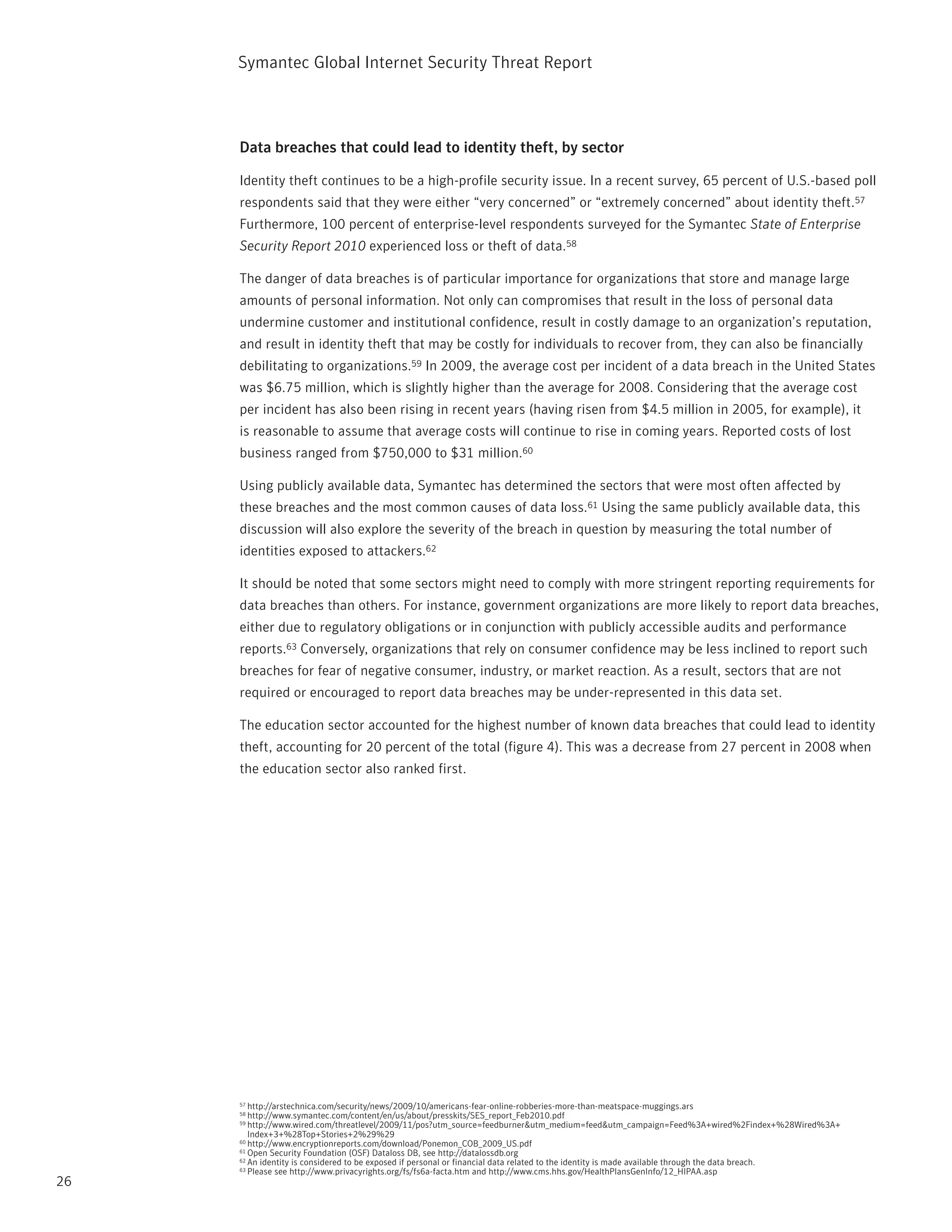 Symantec Global internet Security threat report



     Data breaches that could lead to identity theft, by sector

     identity theft continues to be a high-profile security issue. in a recent survey, 65 percent of U.S.-based poll
     respondents said that they were either “very concerned” or “extremely concerned” about identity theft.57
     Furthermore, 100 percent of enterprise-level respondents surveyed for the Symantec State of Enterprise
     Security Report 2010 experienced loss or theft of data.58

     the danger of data breaches is of particular importance for organizations that store and manage large
     amounts of personal information. not only can compromises that result in the loss of personal data
     undermine customer and institutional confidence, result in costly damage to an organization’s reputation,
     and result in identity theft that may be costly for individuals to recover from, they can also be financially
     debilitating to organizations.59 in 2009, the average cost per incident of a data breach in the United States
     was $6.75 million, which is slightly higher than the average for 2008. Considering that the average cost
     per incident has also been rising in recent years (having risen from $4.5 million in 2005, for example), it
     is reasonable to assume that average costs will continue to rise in coming years. reported costs of lost
     business ranged from $750,000 to $31 million.60

     Using publicly available data, Symantec has determined the sectors that were most often affected by
     these breaches and the most common causes of data loss.61 Using the same publicly available data, this
     discussion will also explore the severity of the breach in question by measuring the total number of
     identities exposed to attackers.62

     it should be noted that some sectors might need to comply with more stringent reporting requirements for
     data breaches than others. For instance, government organizations are more likely to report data breaches,
     either due to regulatory obligations or in conjunction with publicly accessible audits and performance
     reports.63 Conversely, organizations that rely on consumer confidence may be less inclined to report such
     breaches for fear of negative consumer, industry, or market reaction. As a result, sectors that are not
     required or encouraged to report data breaches may be under-represented in this data set.

     the education sector accounted for the highest number of known data breaches that could lead to identity
     theft, accounting for 20 percent of the total (figure 4). this was a decrease from 27 percent in 2008 when
     the education sector also ranked first.




     57 http://arstechnica.com/security/news/2009/10/americans-fear-online-robberies-more-than-meatspace-muggings.ars
     58 http://www.symantec.com/content/en/us/about/presskits/SES_report_Feb2010.pdf
     59 http://www.wired.com/threatlevel/2009/11/pos?utm_source=feedburner&utm_medium=feed&utm_campaign=Feed%3A+wired%2Findex+%28Wired%3A+
        index+3+%28top+Stories+2%29%29
     60 http://www.encryptionreports.com/download/ponemon_COB_2009_US.pdf
     61 Open Security Foundation (OSF) Dataloss DB, see http://datalossdb.org
     62 An identity is considered to be exposed if personal or financial data related to the identity is made available through the data breach.
     63 please see http://www.privacyrights.org/fs/fs6a-facta.htm and http://www.cms.hhs.gov/HealthplansGeninfo/12_HipAA.asp

26
 
