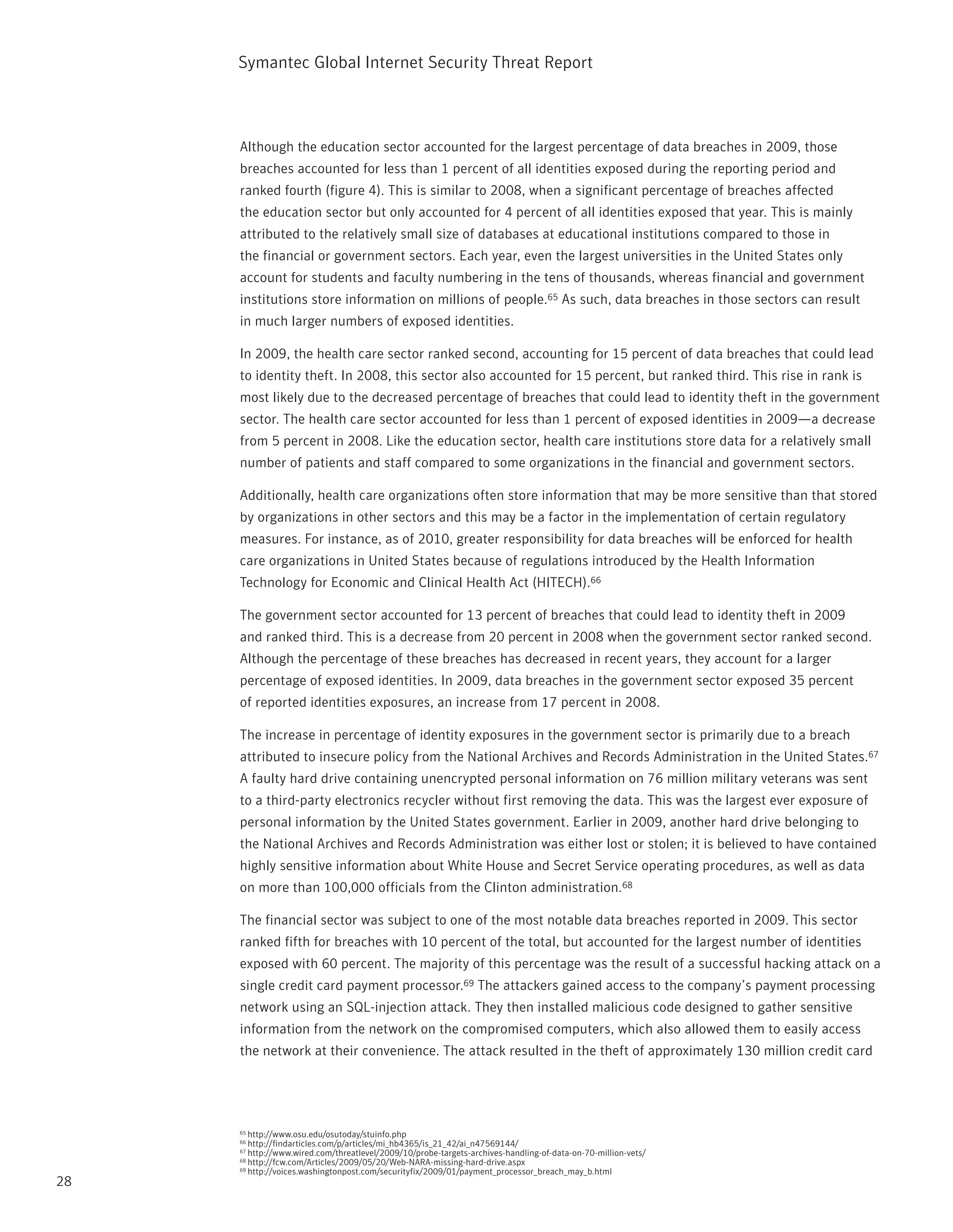Symantec Global internet Security threat report



     Although the education sector accounted for the largest percentage of data breaches in 2009, those
     breaches accounted for less than 1 percent of all identities exposed during the reporting period and
     ranked fourth (figure 4). this is similar to 2008, when a significant percentage of breaches affected
     the education sector but only accounted for 4 percent of all identities exposed that year. this is mainly
     attributed to the relatively small size of databases at educational institutions compared to those in
     the financial or government sectors. Each year, even the largest universities in the United States only
     account for students and faculty numbering in the tens of thousands, whereas financial and government
     institutions store information on millions of people.65 As such, data breaches in those sectors can result
     in much larger numbers of exposed identities.

     in 2009, the health care sector ranked second, accounting for 15 percent of data breaches that could lead
     to identity theft. in 2008, this sector also accounted for 15 percent, but ranked third. this rise in rank is
     most likely due to the decreased percentage of breaches that could lead to identity theft in the government
     sector. the health care sector accounted for less than 1 percent of exposed identities in 2009—a decrease
     from 5 percent in 2008. Like the education sector, health care institutions store data for a relatively small
     number of patients and staff compared to some organizations in the financial and government sectors.

     Additionally, health care organizations often store information that may be more sensitive than that stored
     by organizations in other sectors and this may be a factor in the implementation of certain regulatory
     measures. For instance, as of 2010, greater responsibility for data breaches will be enforced for health
     care organizations in United States because of regulations introduced by the Health information
     technology for Economic and Clinical Health Act (HitECH).66

     the government sector accounted for 13 percent of breaches that could lead to identity theft in 2009
     and ranked third. this is a decrease from 20 percent in 2008 when the government sector ranked second.
     Although the percentage of these breaches has decreased in recent years, they account for a larger
     percentage of exposed identities. in 2009, data breaches in the government sector exposed 35 percent
     of reported identities exposures, an increase from 17 percent in 2008.

     the increase in percentage of identity exposures in the government sector is primarily due to a breach
     attributed to insecure policy from the national Archives and records Administration in the United States.67
     A faulty hard drive containing unencrypted personal information on 76 million military veterans was sent
     to a third-party electronics recycler without first removing the data. this was the largest ever exposure of
     personal information by the United States government. Earlier in 2009, another hard drive belonging to
     the national Archives and records Administration was either lost or stolen; it is believed to have contained
     highly sensitive information about White House and Secret Service operating procedures, as well as data
     on more than 100,000 officials from the Clinton administration.68

     the financial sector was subject to one of the most notable data breaches reported in 2009. this sector
     ranked fifth for breaches with 10 percent of the total, but accounted for the largest number of identities
     exposed with 60 percent. the majority of this percentage was the result of a successful hacking attack on a
     single credit card payment processor.69 the attackers gained access to the company’s payment processing
     network using an SQL-injection attack. they then installed malicious code designed to gather sensitive
     information from the network on the compromised computers, which also allowed them to easily access
     the network at their convenience. the attack resulted in the theft of approximately 130 million credit card




     65 http://www.osu.edu/osutoday/stuinfo.php
     66 http://findarticles.com/p/articles/mi_hb4365/is_21_42/ai_n47569144/
     67 http://www.wired.com/threatlevel/2009/10/probe-targets-archives-handling-of-data-on-70-million-vets/
     68 http://fcw.com/Articles/2009/05/20/Web-nArA-missing-hard-drive.aspx
     69 http://voices.washingtonpost.com/securityfix/2009/01/payment_processor_breach_may_b.html

28
 