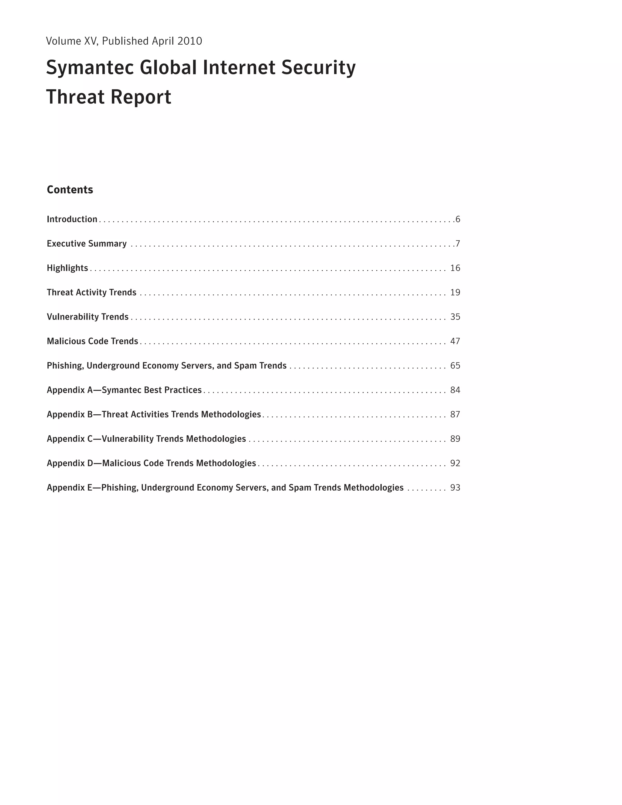Volume XV, published April 2010

Symantec Global Internet Security
Threat Report



Contents

Introduction . . . . . . . . . . . . . . . . . . . . . . . . . . . . . . . . . . . . . . . . . . . . . . . . . . . . . . . . . . . . . . . . . . . . . . . . . . . . . . .6

Executive Summary . . . . . . . . . . . . . . . . . . . . . . . . . . . . . . . . . . . . . . . . . . . . . . . . . . . . . . . . . . . . . . . . . . . . . . . .7

Highlights . . . . . . . . . . . . . . . . . . . . . . . . . . . . . . . . . . . . . . . . . . . . . . . . . . . . . . . . . . . . . . . . . . . . . . . . . . . . . . . 16

Threat Activity Trends . . . . . . . . . . . . . . . . . . . . . . . . . . . . . . . . . . . . . . . . . . . . . . . . . . . . . . . . . . . . . . . . . . . . 19

Vulnerability Trends . . . . . . . . . . . . . . . . . . . . . . . . . . . . . . . . . . . . . . . . . . . . . . . . . . . . . . . . . . . . . . . . . . . . . . 35

Malicious Code Trends . . . . . . . . . . . . . . . . . . . . . . . . . . . . . . . . . . . . . . . . . . . . . . . . . . . . . . . . . . . . . . . . . . . . 47

Phishing, Underground Economy Servers, and Spam Trends . . . . . . . . . . . . . . . . . . . . . . . . . . . . . . . . . . . 65

Appendix A—Symantec Best Practices . . . . . . . . . . . . . . . . . . . . . . . . . . . . . . . . . . . . . . . . . . . . . . . . . . . . . . 84

Appendix B—Threat Activities Trends Methodologies . . . . . . . . . . . . . . . . . . . . . . . . . . . . . . . . . . . . . . . . . 87

Appendix C—Vulnerability Trends Methodologies . . . . . . . . . . . . . . . . . . . . . . . . . . . . . . . . . . . . . . . . . . . . 89

Appendix D—Malicious Code Trends Methodologies . . . . . . . . . . . . . . . . . . . . . . . . . . . . . . . . . . . . . . . . . . 92

Appendix E—Phishing, Underground Economy Servers, and Spam Trends Methodologies . . . . . . . . . 93
 
