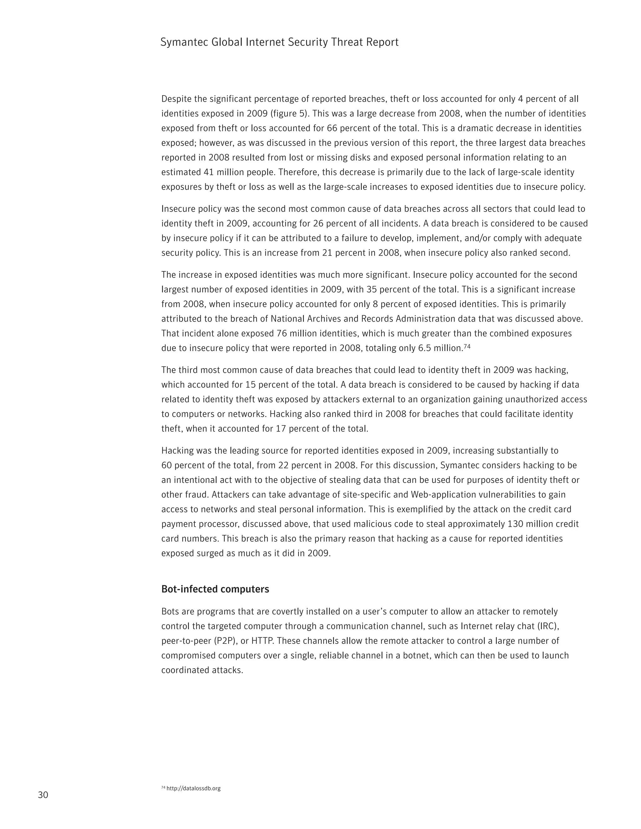 Symantec Global internet Security threat report



     Despite the significant percentage of reported breaches, theft or loss accounted for only 4 percent of all
     identities exposed in 2009 (figure 5). this was a large decrease from 2008, when the number of identities
     exposed from theft or loss accounted for 66 percent of the total. this is a dramatic decrease in identities
     exposed; however, as was discussed in the previous version of this report, the three largest data breaches
     reported in 2008 resulted from lost or missing disks and exposed personal information relating to an
     estimated 41 million people. therefore, this decrease is primarily due to the lack of large-scale identity
     exposures by theft or loss as well as the large-scale increases to exposed identities due to insecure policy.

     insecure policy was the second most common cause of data breaches across all sectors that could lead to
     identity theft in 2009, accounting for 26 percent of all incidents. A data breach is considered to be caused
     by insecure policy if it can be attributed to a failure to develop, implement, and/or comply with adequate
     security policy. this is an increase from 21 percent in 2008, when insecure policy also ranked second.

     the increase in exposed identities was much more significant. insecure policy accounted for the second
     largest number of exposed identities in 2009, with 35 percent of the total. this is a significant increase
     from 2008, when insecure policy accounted for only 8 percent of exposed identities. this is primarily
     attributed to the breach of national Archives and records Administration data that was discussed above.
     that incident alone exposed 76 million identities, which is much greater than the combined exposures
     due to insecure policy that were reported in 2008, totaling only 6.5 million.74

     the third most common cause of data breaches that could lead to identity theft in 2009 was hacking,
     which accounted for 15 percent of the total. A data breach is considered to be caused by hacking if data
     related to identity theft was exposed by attackers external to an organization gaining unauthorized access
     to computers or networks. Hacking also ranked third in 2008 for breaches that could facilitate identity
     theft, when it accounted for 17 percent of the total.

     Hacking was the leading source for reported identities exposed in 2009, increasing substantially to
     60 percent of the total, from 22 percent in 2008. For this discussion, Symantec considers hacking to be
     an intentional act with to the objective of stealing data that can be used for purposes of identity theft or
     other fraud. Attackers can take advantage of site-specific and Web-application vulnerabilities to gain
     access to networks and steal personal information. this is exemplified by the attack on the credit card
     payment processor, discussed above, that used malicious code to steal approximately 130 million credit
     card numbers. this breach is also the primary reason that hacking as a cause for reported identities
     exposed surged as much as it did in 2009.


     Bot-infected computers

     Bots are programs that are covertly installed on a user’s computer to allow an attacker to remotely
     control the targeted computer through a communication channel, such as internet relay chat (irC),
     peer-to-peer (p2p), or Http. these channels allow the remote attacker to control a large number of
     compromised computers over a single, reliable channel in a botnet, which can then be used to launch
     coordinated attacks.




     74   http://datalossdb.org
30
 